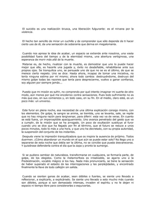 El suicidio es una realización brusca, una liberación fulgurante: es el nirvana por la
violencia.
El hecho tan sencillo de mirar un cuchillo y de comprender que sólo depende de ti hacer
cierto uso de él, da una sensación de soberanía que deriva en megalomanía.
Cuando nos apresa la idea de acabar, un espacio se extiende ante nosotros, una vasta
posibilidad fuera del tiempo y de la eternidad misma, una abertura vertiginosa, una
esperanza de morir más allá de la muerte.

Matarse es, de hecho, rivalizar con la muerte, es demostrar que uno lo puede hacer
mejor que ella, es hacerle una jugada y, éxito no desdeñable, rehabilitarse ante sus
propios ojos. Se tranquiliza uno, se persuade uno de que no se es el último, de que se
merece cierto respeto. Uno se dice: Hasta ahora, incapaz de tomar una iniciativa, no
tenía ninguna estima por mí mismo; ahora todo cambia: destruyéndome, destruyo del
mismo golpe todas las razones que tenía para despreciarme, vuelvo a ganar confianza,
soy alguien por siempre jamás...
Puesto que mi misión es sufrir, no comprendo por qué intento imaginar mi suerte de otro
modo, aún menos por qué me encolerizo contra sensaciones. Pues todo sufrimiento no es
más que eso, en sus comienzos y, en todo caso, en su fin. En el medio, claro está, es un
poco más: un universo.
Este furor en plena noche, esa necesidad de una última explicación consigo mismo, con
los elementos. De golpe, la sangre se anima, se tiembla, uno se levanta, sale, se repite
que no hay ninguna razón para tergiversar, para diferir: esta vez va de veras. En cuanto
se está fuera, un imperceptible apaciguamiento. Uno avanza penetrado del gesto que va
a cumplir, de la misión que se ha arrogado. Un poco de exultación sustituye al furor
cuando uno se dice que ha llegado por fin al término, que el futuro se reduce a unos
pocos minutos, todo lo más a una hora, y que uno ha decretado, con su propia autoridad,
la suspensión del conjunto de los instantes.
Después viene la impresión tranquilizadora que os inspira la ausencia de prójimo. Todos
duermen. ¿Cómo abandonar un mundo en el que aún se puede estar solo? No llega uno a
separarse de esta noche que debía ser la última, no se concibe que pueda desvanecerse.
Y quisiérase defenderla contra el día que la zapa y pronto la sumerge.
Si se pudiera cambiar de naturaleza, transformarse en cualquiera, se formaría parte, de
golpe, de los elegidos. Como la metamorfosis es irrealizable, se agarra uno a la
Predestinación, vocablo mágico si los hay. Nada más pronunciarlo, se tiene la sensación
de haber superado el estadio de las interrogaciones y las perplejidades, y encontrado
finalmente la llave de todo callejón sin salida.
Cuando se sienten ganas de acabar, sean débiles o fuertes, se siente uno llevado a
reflexionar, a explicarlo, a explicárselo. Se siente uno llevado a esto mucho más cuando
son débiles, porque si son demasiado intensas, invaden el espíritu y no le dejan ni
espacio ni tiempo libre para considerarlas o esquivarlas.

 