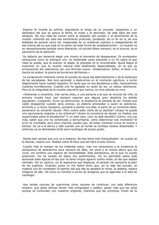 Esperar la muerte es sufrirla, degradarla al rango de un proceso, resignarse a un
desenlace del que se ignora la fecha, el modo y el decorado. Se está lejos del acto
absoluto. No hay nada de común entre la obsesión del suicidio y el sentimiento de la
muerte -entiendo por esto ese sentimiento profundo, constante, de un fin en sí, de una
fatalidad de perecer como tal, inseparable de un trasfondo cósmico e independiente de
ese drama del yo que está en el centro de toda forma de autodestrucción-. La muerte no
es necesariamente sentida como liberación; el suicidio libera siempre; es el sumum, es el
paroxismo de la salvación.

Se debería por decencia elegir uno mismo el momento de desaparecer. Es envilecedor
extinguirse como se extingue uno; es intolerable verse expuesto a un fin sobre el que
nada se puede, que te acecha, te abate, te precipita en lo innombrable. Quizá llegue el
momento en que la muerte natural esté totalmente desacreditada, en el que se
enriquecerán los catecismos con una fórmula nueva: «Dispénsanos, Señor, el favor y la
fuerza de acabar, la gracia de borrarnos del tiempo.»

La conspiración milenaria contra el suicidio es causa del abarrotamiento y de la esclerosis
de las sociedades. Nos toca aprender a destruirnos en el momento oportuno, a correr
alegremente hacia nuestro espectro. En tanto que no nos decidamos a ello, mereceremos
nuestras humillaciones. Cuando uno ha agotado su razón de ser, es odioso obstinarse.
Pero es la indignidad de la muerte natural lo que vemos, se mire adonde se mire.

«Volviendo a encontrar, tras varios años, a una persona a la que se conoció de niño, la
primera mirada hace casi siempre suponer que alguna gran desdicha ha debido
aquejarle», (Leopardi). Durar es disminuirse: la existencia es pérdida de ser. Puesto que
nadie desaparece cuando sería preciso, se debería amonestar a quien se sobrevive,
animarle y, si fuera necesario, ayudarle a acortar sus días. A partir de un momento dado,
perseverar es consentir decaer. Pero ¿cómo estar cierto de su declinar? ¿Acaso no puede
uno equivocarse respecto a los síntomas? ¿Acaso la conciencia de decaer no implica una
superioridad sobre la decadencia? Y, en este caso, ¿aún se está decaído? ¿Cómo, una vez
más, saber que uno ha comenzado a derrumbarse, cómo determinar ese momento? El
error es inevitable, pero poco importa, puesto que, de todas maneras nunca se muere a
tiempo. Se va a la deriva y sólo cuando uno se hunde se confiesa residuo desechable. Y
entonces ya es demasiado tarde para naufragar de propio grado.
Sienta bien pensar que uno va a matarse. No hay tema más tranquilizador: en cuanto se
le aborda, respira uno. Meditar sobre él hace casi tan libre el acto mismo.

Cuanto más al margen de los instantes estoy, más me reincorpora a la existencia la
perspectiva de abstraerme para siempre de ellos, me pone a la misma altura que los
vivos, me confiere una especie de honorabilidad. Esta perspectiva, de la que no puedo
prescindir, me ha sacado de todos mis sentimientos, me ha permitido sobre todo
atravesar esas épocas en las que no tenía ningún agravio contra nadie, en las que estaba
colmado. Sin su socorro, sin la esperanza que dispensa, el paraíso me parecería el peor
de los suplicios. ¡Cuántas veces no me habré dicho que, sin la idea del suicidio, se
mataría uno de inmediato! El espíritu del que ella se apodera la mima, la idolatra, espera
milagros de ella. Tal como un hombre a punto de ahogarse que se agarrase a la idea de
naufragio.
Hay tantas razones de suprimirse como razones de continuar, con esta diferencia
empero: que estas últimas tienen más antigüedad y solidez; pesan más que las otras
porque se confunden con nuestros orígenes, mientras que las primeras, frutos de la

 