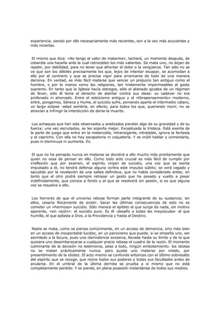 experiencia, siendo por ello necesariamente más recientes, son a la vez más acuciantes y
más inciertas.
El mismo que dice: «No tengo el valor de matarme», tachará, un momento después, de
cobardía una hazaña ante la cual retroceden los más valientes. Se mata uno, no dejan de
repetir, por debilidad, para no tener que afrontar el dolor o la vergüenza. Tan sólo no se
ve que son los débiles precisamente los que, lejos de intentar escapar, se acomodan a
ello por el contrario y que se precisa vigor para arrancarse de todo de una manera
decisiva. En verdad, es más fácil matarse que vencer un prejuicio tan antiguo como el
hombre, o por lo menos como las religiones, tan tristemente impermeables al gesto
supremo. En tanto que la Iglesia hacía estragos, sólo el alienado gozaba de un régimen
de favor, sólo él tenía el derecho de atentar contra sus ideas: su cadáver no era
profanado ni ahorcado. Entre el estoicismo antiguo y el «librepensamiento» moderno,
entre, pongamos, Séneca y Hume, el suicidio sufre, poniendo aparte el intermedio cátaro,
un largo eclipse -edad sombría, en efecto, para todos los que, queriendo morir, no se
atrevían a infringir la interdicción de darse la muerte.
Los achaques que han sido observados y analizados pierden algo de su gravedad y de su
fuerza; una vez escrutados, se les soporta mejor. Exceptuada la tristeza. Está exenta de
la parte de juego que entra en la melancolía; intransigente, intratable, ignora la fantasía
y el capricho. Con ella no hay escapatoria ni coquetería. Y es inútil hablar y comentarla,
pues ni disminuye ni aumenta. Es.
El que no ha pensado nunca en matarse se decidirá a ello mucho más prontamente que
quien no cesa de pensar en ello. Como todo acto crucial es más fácil de cumplir por
irreflexión que por examen, el espíritu virgen de suicidio, una vez que se sienta
impulsado a él, no tendrá defensa alguna contra este impulso súbito; se verá cegado y
sacudido por la revelación de una salida definitiva, que no había considerado antes; en
tanto que el otro podrá siempre retrasar un gesto que ha pesado y vuelto a pesar
indefinidamente, que conoce a fondo y al que se resolverá sin pasión, si es que alguna
vez se resuelve a ello.
Los horrores de que el universo rebosa forman parte integrante de su sustancia; sin
ellos, cesaría físicamente de existir. Sacar las últimas consecuencias de esto no es
cometer un «hermoso» suicidio. Sólo merece el epíteto el que surge de nada, sin motivo
aparente, «sin razón»: el suicidio puro. Es él -desafío a todas las mayúsculas- el que
humilla, el que aplasta a Dios, a la Providencia y hasta al Destino.
Nadie se mata, como se piensa comúnmente, en un acceso de demencia, sino más bien
en un acceso de insoportable lucidez, en un paroxismo que puede, si se empeña uno, ser
asimilado a la locura, pues una clarividencia excesiva, llevada hasta su límite y de la que
quisiera uno desembarazarse a cualquier precio rebasa el cuadro de la razón. El momento
culminante de la decisión no testimonia, pese a todo, ningún embotamiento: los idiotas
no se matan prácticamente nunca; pero puede uno matarse por miedo, por
presentimiento de la idiotez. El acto mismo se confunde entonces con el último sobresalto
del espíritu que se recoge, que reúne todos sus poderes y todas sus facultades antes de
anularse. En el umbral de la última derrota se prueba a sí mismo que no está
completamente perdido. Y se pierde, en plena posesión instantánea de todos sus medios.

 