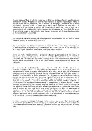 Hemos desaprendido el arte de matarnos en frío. Los antiguos fueron los últimos que
destacaron en ello. Nosotros no concebimos más que el suicidio apasionado, febril, el
suicidio como estado inspirado; en lo tocante al desapego, pensamos en él como
convulsivos. Aquellos sabios de antes de la Cruz sabían romper con este mundo o
resignarse a él, sin drama ni lirismo. Se ha perdido su estilo, así como la base de su
imperturbabilidad: una Providencia usurpadora vino a desalojar al Fatum de todos sitios.
Y corremos a volver a encontrarle, para buscar un sostén en él, cuando ningún otro
podría ayudarnos ni seducirnos.
No hay nada más profundo ni más incomprensible que el Deseo. Por eso sólo se siente
uno vivir cuando se desespera de destruirlo.
Se suprima uno o no, todo permanece sin cambios. Pero la decisión de suprimirse parece
la más importante que jamás haya sido tomada. No debería ser así. Y, sin embargo, así
es, y nada podrá prevalecer contra esta aberración o este misterio.
Dado que nunca he coincidido más que con el intervalo que me separa de los seres y de
las cosas, más que con el vacío que se abre en el centro de cada una de mis sensaciones,
¿cómo no iba a asombrarme de verme suscribir lo que sea, respaldar mis afirmaciones,
aliarme a mis fluctuaciones, o sea, a mis convicciones? Tanta ingenuidad me aflige y me
tranquiliza.
Hay que estar ávido de absoluto para afrontar el suicidio. Pero también se le puede
afrontar dudando de todo. Se comprende: cuanto más se busca lo absoluto, más, por
despecho de no poder alcanzarlo, se hunde uno en la duda, la cual debe ser el reverso de
una búsqueda, la conclusión negativa de una gran empresa, de una gran pasión. El
absoluto es prosecución; la duda, retroceso. Ese retroceso, prosecución al revés, choca,
cuando no sabe detenerse, con extremos inaccesibles para un proceso racional. Al
principio no era más que un procedimiento; helo aquí vértigo, como todo lo que camina
más allá de sí mismo. Avanzar o retroceder hacia los límites, sondear el fondo de
cualquier cosa, es encontrar necesariamente la tentación de la autodestrucción. En esta
pequeña isla del Mediterráneo, mucho antes de clarear el día, hacía yo, en el camino que
me conducía al acantilado más abrupto, reflexiones de portera en vacaciones: tendré esta
villa, la pintaré de ocre, haré poner otra cerca, etc. Pese a mi idea, me agarraba a la
menor pamplina: contemplaba las pistas, remoloneaba, escamoteaba por medio de
digresiones la urgencia de mi propósito. Un perro se puso a ladrar, después me hizo
fiestas y me siguió. No se puede imaginar, si no se le ha sentido, el confortamiento que
te da un animal cuando los dioses te han vuelto la espalda.
Ante un paisaje aniquilado por la luz, permanecer sereno supone una fibra que no tengo.
El sol es mi proveedor de ideas negras, y el verano, la estación en que siempre he
considerado mis relaciones con el mundo y conmigo mismo con mayor condena de uno y
otro.

 
