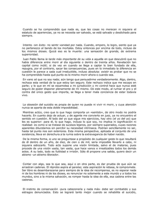 Cuando se ha comprendido que nada es, que las cosas no merecen ni siquiera el
estatuto de apariencias, ya no se necesita ser salvado, se está salvado y desdichado para
siempre.
Intento -sin éxito- no sentir vanidad por nada. Cuando, empero, lo logro, siento que ya
no pertenezco al bando de los mortales. Estoy entonces por encima de todo, incluso de
los mismos dioses. Quizá eso es la muerte: una sensación de grande, de extrema
superioridad.

Juan Pablo llama la tarde más importante de su vida a aquella en que descubrió que no
había diferencia entre morir al día siguiente o dentro de treinta años. Revelación tan
capital como inútil; si de vez en cuando se llega a captar lo bien fundado de ella,
repugna, por el contrario, sacar las consecuencias, pues en lo inmediato la diferencia en
cuestión le parece a cada cual irreductible, incluso absoluta: existir es probar que no se
ha comprendido hasta qué punto es lo mismo morir ahora o cuando sea.
En vano sé que no soy nada; aún tengo que persuadirme verdaderamente. Algo, dentro,
rechaza esta verdad de la que estoy tan seguro. Este rechazo indica que me escapo en
parte; y lo que en mí se escamotea a mi jurisdicción y mi control hace que nunca esté
seguro de poder disponer plenamente de mí mismo. De este modo, al rumiar el pro y el
contra del único gesto que importa, se llega a tener mala conciencia de estar todavía
vivo.
La obsesión del suicidio es propia de quien no puede ni vivir ni morir, y cuya atención
nunca se aparta de esta doble imposibilidad.

Mientras actúo, creo que lo que hago comporta un «sentido», de otro modo no podría
hacerlo. En cuanto dejo de actuar, y de agente me convierto en juez, ya no encuentro el
sentido en cuestión. Al lado del yo que sigue mis ejercicios, hay otro (el yo del yo) que
les es superior: para él, lo que hago, incluso lo que soy, no implica ni significación ni
realidad: es como si se tratase de sucesos lejanos, por siempre superados, cuyas razones
aparentes dilucidamos sin percibir su necesidad intrínseca. Podrían sencillamente no ser,
hasta tal punto nos son exteriores. Esta misma perspectiva, aplicada al conjunto de una
existencia, lleva en derechura a la rumia sobre la extravagancia de haber nacido.
De la misma forma, si uno se preguntase a propósito de cualquier gesto lo que resultará
de él dentro de un año, de diez, de cien o de mil, sería imposible llevarlo a cabo, ni
siquiera esbozarlo. Todo acto supone una visión limitada, salvo el de matarse, pues
procede de una visión vasta, tan vasta, que hace vanos e irrealizables todos los demás
actos. A su lado, todo es futilidad e irrisión. Sólo él propone una salida, quiero decir un
abismo -un abismo liberador.
Contar con algo, sea lo que sea, aquí o en otra parte, es dar prueba de que aún se
arrastran cadenas. El réprobo aspira al paraíso; esta aspiración le rebasa, le compromete.
Ser libre es desembarazarse para siempre de la idea de recompensa, es no esperar nada
ni de los hombres ni de los dioses, es renunciar no solamente a este mundo y a todos los
mundos, sino a la misma salvación, es romper hasta la idea de ella, esa cadena entre las
cadenas.
El instinto de conservación -pura cabezonería y nada más- debe ser combatido y sus
estragos denunciados. Esto se logrará tanto mejor cuando se rehabilite el suicidio,

 