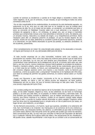 cuando se subraye su excelencia y cuando se le haga alegre y accesible a todos. Acto
nada negativo; es él, por el contrario, el que rescata, el que transfigura todos los actos
cometidos antes de él.

Por el más inexplicable de los malentendidos, la existencia ha sido declarada sagrada; no
solamente no lo es, sino que no vale más que en la medida en que se trabaja para
deshacerse de ella. Es, en el mejor de los casos, un accidente -un accidente que poco a
poco se convierte en fatalidad. Cuando sabe uno a qué atenerse a su respecto, se
enrojece de apegarse a ella y, sin embargo, se apega uno, por un largo e insensible
proceso que compromete incluso a los más advertidos a tomarla en serio. Se debería, por
un proceso inverso, reducirla a su estado de origen, a su insignificancia primitiva. Sería
necesario para ello un esfuerzo próximo al prodigio: el que lo hiciese dejaría de ser
esclavo; dueño de sus días, detendría su sucesión cuando le pareciese oportuno; existiría
a su discreción; es que habría alcanzado su punto de partida, su estatuto verdadero: el
de accidente, justamente.
¡Vivir completamente sin meta! He vislumbrado este estado, lo he alcanzado a menudo,
sin lograr permanecer en él: soy demasiado débil para tal dicha.
Si este mundo emanase de un dios honorable, matarse sería una audacia, una
provocación sin nombre. Pero como hay todos los motivos para pensar que se trata de la
obra de un infra-dios, no ve uno por qué tendría que preocuparse. ¿Con quién tener
miramientos? Gran beneficiario de la desaparición de la fe, el suicidio será cada vez más
fácil y, por eso mismo, menos misterioso, porque habrá gastado su prestigio de anatema.
Picante y meritorio antaño, entra ahora a formar parte de las costumbres, gana terreno
y, si bien cesa de ser insólito, su futuro, por contrapartida, parece seguro. En el interior
del universo religioso aparece como una insania y una traición, como la fechoría por
excelencia. ¿Cómo se puede creer y aniquilarse? Insistamos en la hipótesis del infra-dios,
que tiene la ventaja de permitir los gestos extremos, la victoria radical sobre un mundo
tarado.
Puede uno figurarse a ese creador, consciente al fin de su desvarío, declarándose
culpable: desiste, se retira y, por un último prurito de elegancia, se hace justicia.
Desaparece así con su obra, sin que el hombre intervenga en ello para nada. Tal sería
una versión mejorada del Juicio Final.

Los suicidas prefiguran los destinos lejanos de la humanidad. Son anunciadores y, como
tales, se les debe respetar; llegará su hora; se les celebrará, se les hará un homenaje
público y se dirá que sólo ellos, en el pasado, lo habían entrevisto y adivinado todo. Se
dirá también que habían tomado la delantera, que se habían sacrificado para indicar el
camino, que fueron mártires a su manera: ¿acaso no se mataron cuando nadie estaba
obligado a ello, y cuando la muerte natural alcanzaba su pleno apogeo? Supieron antes
que los otros que la imposibilidad pura y simple sería un día el patrimonio de todos, en
lugar de ser una maldición, un privilegio.

Se les llamará precursores; y lo fueron, igual que quienes, sensibles a la soberanía del
mal, han incriminado a la Creación: los maniqueos en el comienzo de la era cristiana y,
singularmente, sus discípulos tardíos, los cátaros. Lo admirable es que esta incriminación
era entre estos últimos más frecuente entre las gentes del pueblo que entre los letrados.
Para convencerse de ello, no hay más que consultar el Manual del Inquisidor de Bernard
Gui o cualquier informe de la época sobre las ideas y las actuaciones de los «heréticos».
Allí puede verse -detalle reconfortante- a tal mujer de un curtidor o de un comerciante de

 