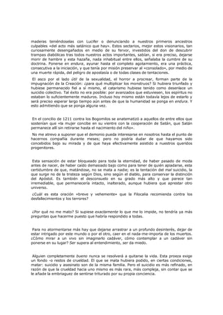 maderas teniéndoselas con Lucifer o denunciando a nuestros primeros ancestros
culpables «del acto más satánico que hay». Estos sectarios, mejor estos visionarios, tan
curiosamente desengañados en medio de su fervor, investidos del don de descubrir
trampas diabólicas tras todos nuestros actos importantes, sabían, si era preciso, dejarse
morir de hambre y esta hazaña, nada inhabitual entre ellos, señalaba la cumbre de su
doctrina. Ponerse en endura, ayunar hasta el completo agotamiento, era una práctica,
consecutiva a la iniciación, y que tenía por misión preservar al «consolado», por medio de
una muerte rápida, del peligro de apostasía o de todas clases de tentaciones.

El asco por el lado útil de la sexualidad, el horror a procrear, forman parte de la
impugnación de la Creación: ¿para qué multiplicar los monstruos? Si hubiera triunfado y
hubiese permanecido fiel a sí mismo, el catarismo hubiese tenido como desenlace un
suicidio colectivo. Tal éxito no era posible: por avanzados que estuviesen, los espíritus no
estaban lo suficientemente maduros. Incluso hoy mismo están todavía lejos de estarlo y
será preciso esperar largo tiempo aún antes de que la humanidad se ponga en endura. Y
esto admitiendo que se ponga alguna vez.
En el concilio de 1211 contra los Bogomilos se anatematizó a aquellos de entre ellos que
sostenían que «la mujer concibe en su vientre con la cooperación de Satán, que Satán
permanece allí sin retirarse hasta el nacimiento del niño».

No me atrevo a suponer que el demonio pueda interesarse en nosotros hasta el punto de
hacernos compañía durante meses; pero no podría dudar de que hayamos sido
concebidos bajo su mirada y de que haya efectivamente asistido a nuestros queridos
progenitores.
Esta sensación de estar bloqueado para toda la eternidad, de haber pasado de moda
antes de nacer, de haber caído demasiado bajo como para tener de quién apiadarse, esta
certidumbre de que, matándose, no se mata a nadie; es la tentación del mal suicidio, la
que surge no de la tristeza según Dios, sino según el diablo, para conservar la distinción
del Apóstol. Es también el desconsuelo en su grado más alto y que parece tan
irremediable, que permanecería intacto, inalterado, aunque hubiera que aprestar otro
universo.

¿Cuál es esta oración «breve y vehemente» que la Filocalia recomienda contra los
desfallecimientos y los terrores?
¿Por qué no me mato? Si supiese exactamente lo que me lo impide, no tendría ya más
preguntas que hacerme puesto que habría respondido a todas.
Para no atormentarse más hay que dejarse arrastrar a un profundo desinterés, dejar de
estar intrigado por este mundo o por el otro, caer en el nada-me-importa de los muertos.
¿Cómo mirar a un vivo sin imaginarlo cadáver, cómo contemplar a un cadáver sin
ponerse en su lugar? Ser supera al entendimiento, ser da miedo.
Alguien completamente bueno nunca se resolverá a quitarse la vida. Esta proeza exige
un fondo -o restos de crueldad. El que se mata hubiera podido, en ciertas condiciones,
matar: suicidio y asesinato son de la misma familia. Pero el suicidio es más refinado, en
razón de que la crueldad hacia uno mismo es más rara, más compleja, sin contar que se
le añade la embriaguez de sentirse triturado por su propia conciencia.

 