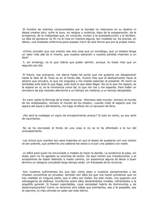 El hombre de instintos comprometidos por la bondad no interviene en su destino ni
desea crearse otro; sufre el suyo, se resigna y continúa, lejos de la exasperación, de la
arrogancia, de la malignidad que, en conjunto, invitan a la autodestrucción y la facilitan.
La idea de apresurar su fin no le roza en manera alguna, tan modesto es. Se precisa, en
efecto, una modestia enfermiza para aceptar morir de otra forma que por la propia mano.
¿Cómo concebir que una oración sea otra cosa que un monólogo, que un éxtasis tenga
un valor más allá de sí mismo, que nuestra salvación o nuestra pérdida importen a un
dios?
Y, sin embargo, es lo que habría que poder admitir, aunque no fuese más que un
segundo por día.
El futuro, ese precipicio, me aterra hasta tal punto que me gustaría ver desaparecer
hasta la idea de él. Pues es en el fondo ella, mucho más que el deslizamiento hacia el
abismo que encubre, lo que me angustia y me impide saborear el presente. Mi razón se
tambalea ante todo lo que llega, ante todo lo que debe llegar. No es lo que me espera, es
la espera en sí, es la inminencia como tal, lo que me roe y me espanta. Para hallar un
simulacro de paz necesito aferrarme a un tiempo sin mañana, a un tiempo decapitado.
En vano repito la fórmula de la triple renuncia: «Rechazo este mundo; rechazo el mundo
de los antepasados, rechazo el mundo de los dioses», cuando mido el espacio que me
separa del sayal y del desierto, me hago el efecto de un sanyasin de feria.
¿No será la nostalgia un signo de envejecimiento precoz? Si esto es cierto, yo soy senil
de nacimiento.
No se ha escrutado el fondo de una cosa si no se la ha afrontado a la luz del
anonadamiento.
Los únicos que cuentan son esos instantes en que el deseo de quedarse con uno mismo
es tan potente, que preferiría uno saltarse los sesos a cruzar una palabra con nadie.
Lo difícil para quien ha renunciado a medias es hacer lo demás. La existencia le pesa, sin
duda, pero no ha agotado su sorpresa de existir. De aquí vienen sus irresoluciones, y el
arrepentirse de haber detenido a medio camino, sin esperanza alguna de llevar a buen
término un designio concebido largo tiempo atrás. Un fracasado de la renuncia.
Son nuestros sufrimientos los que dan cierto peso a nuestros pensamientos y les
impiden convertirse en piruetas; también son ellos los que nos hacen proclamar que no
hay realidad en ninguna parte, que ni ellos son reales. De este modo, nos sugieren una
estratagema de defensa: triunfamos sobre ellos declarándolos irreales, refiriéndolos a la
engañifa general. Si fuesen soportables, ¿qué necesidad habría de disminuirlos y de
desenmascararlos? Como no tenemos otra salida que asimilarlos, sea a la pesadilla, sea
al capricho, lo más cómodo es optar por este último.

 
