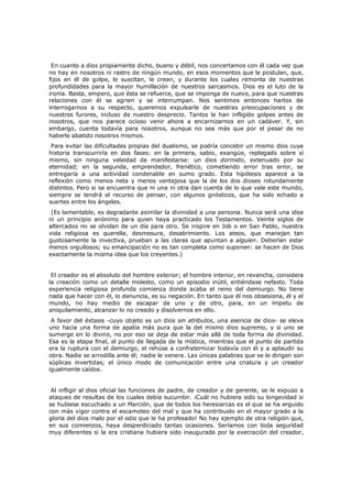En cuanto a dios propiamente dicho, bueno y débil, nos concertamos con él cada vez que
no hay en nosotros ni rastro de ningún mundo, en esos momentos que le postulan, que,
fijos en él de golpe, le suscitan, le crean, y durante los cuales remonta de nuestras
profundidades para la mayor humillación de nuestros sarcasmos. Dios es el luto de la
ironía. Basta, empero, que ésta se refuerce, que se imponga de nuevo, para que nuestras
relaciones con él se agrien y se interrumpan. Nos sentimos entonces hartos de
interrogarnos a su respecto, queremos expulsarle de nuestras preocupaciones y de
nuestros furores, incluso de nuestro desprecio. Tantos le han infligido golpes antes de
nosotros, que nos parece ocioso venir ahora a encarnizarnos en un cadáver. Y, sin
embargo, cuenta todavía para nosotros, aunque no sea más que por el pesar de no
haberle abatido nosotros mismos.

Para evitar las dificultades propias del dualismo, se podría concebir un mismo dios cuya
historia transcurriría en dos fases: en la primera, sabio, exangüe, replegado sobre sí
mismo, sin ninguna veleidad de manifestarse: un dios dormido, extenuado por su
eternidad; en la segunda, emprendedor, frenético, cometiendo error tras error, se
entregaría a una actividad condenable en sumo grado. Esta hipótesis aparece a la
reflexión como menos neta y menos ventajosa que la de los dos dioses rotundamente
distintos. Pero si se encuentra que ni una ni otra dan cuenta de lo que vale este mundo,
siempre se tendrá el recurso de pensar, con algunos gnósticos, que ha sido echado a
suertes entre los ángeles.

(Es lamentable, es degradante asimilar la divinidad a una persona. Nunca será una idea
ni un principio anónimo para quien haya practicado los Testamentos. Veinte siglos de
altercados no se olvidan de un día para otro. Se inspire en Job o en San Pablo, nuestra
vida religiosa es querella, desmesura, desabrimiento. Los ateos, que manejan tan
gustosamente la invectiva, prueban a las claras que apuntan a alguien. Deberían estar
menos orgullosos; su emancipación no es tan completa como suponen: se hacen de Dios
exactamente la misma idea que los creyentes.)
El creador es el absoluto del hombre exterior; el hombre interior, en revancha, considera
la creación como un detalle molesto, como un episodio inútil, entiéndase nefasto. Toda
experiencia religiosa profunda comienza donde acaba el reino del demiurgo. No tiene
nada que hacer con él, lo denuncia, es su negación. En tanto que él nos obsesiona, él y el
mundo, no hay medio de escapar de uno y de otro, para, en un ímpetu de
aniquilamiento, alcanzar lo no creado y disolvernos en ello.

A favor del éxtasis -cuyo objeto es un dios sin atributos, una esencia de dios- se eleva
uno hacia una forma de apatía más pura que la del mismo dios supremo, y si uno se
sumerge en lo divino, no por eso se deja de estar más allá de toda forma de divinidad.
Esa es la etapa final, el punto de llegada de la mística, mientras que el punto de partida
era la ruptura con el demiurgo, el rehúse a confraternizar todavía con él y a aplaudir su
obra. Nadie se arrodilla ante él; nadie le venera. Las únicas palabras que se le dirigen son
súplicas invertidas; el único modo de comunicación entre una criatura y un creador
igualmente caídos.
Al infligir al dios oficial las funciones de padre, de creador y de gerente, se le expuso a
ataques de resultas de los cuales debía sucumbir. ¡Cuál no hubiera sido su longevidad si
se hubiese escuchado a un Marción, que de todos los heresiarcas es el que se ha erguido
con más vigor contra el escamoteo del mal y que ha contribuido en el mayor grado a la
gloria del dios malo por el odio que le ha profesado! No hay ejemplo de otra religión que,
en sus comienzos, haya desperdiciado tantas ocasiones. Seríamos con toda seguridad
muy diferentes si la era cristiana hubiera sido inaugurada por la execración del creador,

 