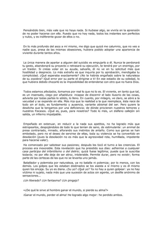 Pensándolo bien, más vale que no haya nada. Si hubiese algo, se viviría en la aprensión
de no poder hacerse con ello. Puesto que no hay nada, todos los instantes son perfectos
y nulos, y es indiferente gozar de ellos o no.
En lo más profundo del asco a mí mismo, me digo que quizá me calumnio, que no veo a
nadie que, presa de las mismas obsesiones, hubiera podido adoptar una apariencia de
viviente durante tantos años.
La única manera de apartar a alguien del suicidio es empujarlo a él. Nunca te perdonará
tu gesto, abandonará su proyecto o retrasará su ejecución, te tendrá por un enemigo, por
un traidor. Si creías volar en su ayuda, salvarle, él no ve en tu solicitud más que
hostilidad y desprecio. Lo más extraño es que inquiría por tu aprobación, mendigaba tu
complicidad. ¿Qué esperaba exactamente? ¿No te habrás engañado sobre la naturaleza
de su zozobra? ¡Qué error por su parte el dirigirse a ti! En ese estadio de su soledad, lo
que hubiera debido chocarle es la imposibilidad de entenderse con otro que no fuera Dios.
Todos estamos afectados, tomamos por real lo que no lo es. El viviente, en tanto que tal,
es un insensato, ciego por añadidura: incapaz de discernir el lado ilusorio de las cosas,
advierte por todas partes lo sólido, lo lleno. En cuanto, por milagro, ve claro, se abre a la
vacuidad y se expande en ella. Más rica que la realidad a la que reemplaza, ésta nace de
todo sin el todo, es fundamento y ausencia, variante abismal del ser. Pero quiere la
desdicha que la tengamos por una deficiencia; de dónde provienen nuestros temores y
nuestros fracasos. ¿Qué es, pues, para nosotros? Todo lo más, un diáfano callejón sin
salida, un infierno impalpable.
Empeñado en extenuar, en reducir a la nada sus apetitos, no ha logrado más que
estropearlos, despojándolos de todo lo que tenían de sano, de estimulante: un animal de
presa contrariado, minado, añorando sus instintos de antaño. Como sus garras se han
embotado, pero no el deseo de servirse de ellas, toda su violencia se ha convertido en
desolación (pues la desolación no es más que la agresividad rota, humillada, impotente
para hacerse valer).

Ha comenzado por sabotear sus pasiones; después les tocó el turno a las creencias. El
proceso era inexorable. Esta revelación que ha presidido sus días: adherirse a cualquier
casa participa del infantilismo o del delirio; quizá fuese legítima; puede que la suscriba
todavía; no por ello deja de ser atroz, intolerable. Permite durar, pero no existir; forma
parte de las certezas de las que no se levanta uno jamás.

Batallador y polemista por naturaleza, ya no batalla ni polemiza; por lo menos, con los
demás. Los golpes que les estaban destinados se los asesta a sí mismo y es él mismo
quien los encaja. Su yo es diana. ¿Su yo? ¿Qué yo? Ya no hay a quien golpear: ya no hay
víctima ni sujeto, nada más que una sucesión de actos sin agente, un desfile anónimo de
sensaciones...
¿Un liberado? ¿Un fantasma? ¿Un pingajo?

«¿De qué le sirve al hombre ganar el mundo, si pierde su alma?»

¡Ganar el mundo, perder el alma! He logrado algo mejor: he perdido ambos.

 