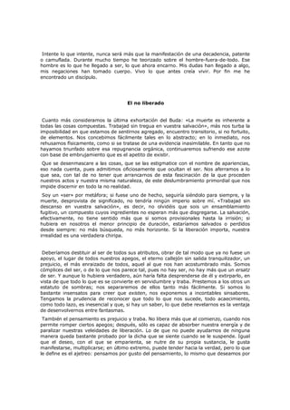 Intente lo que intente, nunca será más que la manifestación de una decadencia, patente
o camuflada. Durante mucho tiempo he teorizado sobre el hombre-fuera-de-todo. Ese
hombre es lo que he llegado a ser, lo que ahora encarno. Mis dudas han llegado a algo,
mis negaciones han tomado cuerpo. Vivo lo que antes creía vivir. Por fin me he
encontrado un discípulo.

El no liberado
Cuanto más consideramos la última exhortación del Buda: «La muerte es inherente a
todas las cosas compuestas. Trabajad sin tregua en vuestra salvación», más nos turba la
imposibilidad en que estamos de sentirnos agregado, encuentro transitorio, si no fortuito,
de elementos. Nos concebimos fácilmente tales en lo abstracto; en lo inmediato, nos
rehusamos físicamente, como si se tratase de una evidencia inasimilable. En tanto que no
hayamos triunfado sobre esa repugnancia orgánica, continuaremos sufriendo ese azote
con base de embrujamiento que es el apetito de existir.

Que se desenmascare a las cosas, que se las estigmatice con el nombre de apariencias,
eso nada cuenta, pues admitimos oficiosamente que ocultan el ser. Nos aferramos a lo
que sea, con tal de no tener que arrancarnos de esta fascinación de la que proceden
nuestros actos y nuestra misma naturaleza, de este deslumbramiento primordial que nos
impide discernir en todo la no realidad.
Soy un «ser» por metáfora; si fuese uno de hecho, seguiría siéndolo para siempre, y la
muerte, desprovista de significado, no tendría ningún imperio sobre mí. «Trabajad sin
descanso en vuestra salvación», es decir, no olvidéis que sois un ensamblamiento
fugitivo, un compuesto cuyos ingredientes no esperan más que disgregarse. La salvación,
efectivamente, no tiene sentido más que si somos provisionales hasta la irrisión; si
hubiera en nosotros el menor principio de duración, estaríamos salvados o perdidos
desde siempre: no más búsqueda, no más horizonte. Si la liberación importa, nuestra
irrealidad es una verdadera chiripa.
Deberíamos destituir al ser de todos sus atributos, obrar de tal modo que ya no fuese un
apoyo, el lugar de todos nuestros apegos, el eterno callejón sin salida tranquilizador, un
prejuicio, el más enraizado de todos, aquel al que nos han acostumbrado más. Somos
cómplices del ser, o de lo que nos parece tal, pues no hay ser, no hay más que un ersatz
de ser. Y aunque lo hubiera verdadero, aún haría falta desprenderse de él y extirparlo, en
vista de que todo lo que es se convierte en servidumbre y traba. Prestemos a los otros un
estatuto de sombras; nos separaremos de ellos tanto más fácilmente. Si somos lo
bastante insensatos para creer que existen, nos exponemos a incontables sinsabores.
Tengamos la prudencia de reconocer que todo lo que nos sucede, todo acaecimiento,
como todo lazo, es inesencial y que, si hay un saber, lo que debe revelarnos es la ventaja
de desenvolvernos entre fantasmas.

También el pensamiento es prejuicio y traba. No libera más que al comienzo, cuando nos
permite romper ciertos apegos; después, sólo es capaz de absorber nuestra energía y de
paralizar nuestras veleidades de liberación. Lo de que no puede ayudarnos de ninguna
manera queda bastante probado por la dicha que se siente cuando se le suspende. Igual
que el deseo, con el que se emparienta, se nutre de su propia sustancia, le gusta
manifestarse, multiplicarse; en último extremo, puede tender hacia la verdad, pero lo que
le define es el ajetreo: pensamos por gusto del pensamiento, lo mismo que deseamos por

 