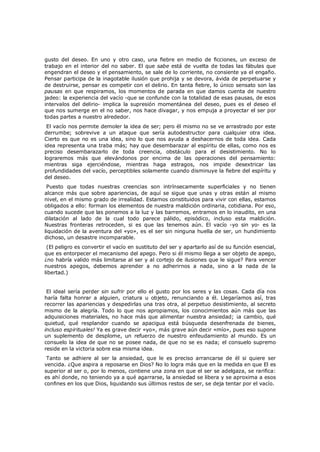 gusto del deseo. En uno y otro caso, una fiebre en medio de ficciones, un exceso de
trabajo en el interior del no saber. El que sabe está de vuelta de todas las fábulas que
engendran el deseo y el pensamiento, se sale de lo corriente, no consiente ya el engaño.
Pensar participa de la inagotable ilusión que prohija y se devora, ávida de perpetuarse y
de destruirse, pensar es competir con el delirio. En tanta fiebre, lo único sensato son las
pausas en que respiramos, los momentos de parada en que damos cuenta de nuestro
jadeo: la experiencia del vacío -que se confunde con la totalidad de esas pausas, de esos
intervalos del delirio- implica la supresión momentánea del deseo, pues es el deseo el
que nos sumerge en el no saber, nos hace divagar, y nos empuja a proyectar el ser por
todas partes a nuestro alrededor.
El vacío nos permite demoler la idea de ser; pero él mismo no se ve arrastrado por este
derrumbe; sobrevive a un ataque que sería autodestructor para cualquier otra idea.
Cierto es que no es una idea, sino lo que nos ayuda a deshacernos de toda idea. Cada
idea representa una traba más; hay que desembarazar al espíritu de ellas, como nos es
preciso desembarazarlo de toda creencia, obstáculo para el desistimiento. No lo
lograremos más que elevándonos por encima de las operaciones del pensamiento:
mientras siga ejerciéndose, mientras haga estragos, nos impide desextricar las
profundidades del vacío, perceptibles solamente cuando disminuye la fiebre del espíritu y
del deseo.
Puesto que todas nuestras creencias son intrínsecamente superficiales y no tienen
alcance más que sobre apariencias, de aquí se sigue que unas y otras están al mismo
nivel, en el mismo grado de irrealidad. Estamos constituidos para vivir con ellas, estamos
obligados a ello: forman los elementos de nuestra maldición ordinaria, cotidiana. Por eso,
cuando sucede que las ponemos a la luz y las barremos, entramos en lo inaudito, en una
dilatación al lado de la cual todo parece pálido, episódico, incluso esta maldición.
Nuestras fronteras retroceden, si es que las tenemos aún. El vacío -yo sin yo- es la
liquidación de la aventura del «yo», es el ser sin ninguna huella de ser, un hundimiento
dichoso, un desastre incomparable.

(El peligro es convertir el vacío en sustituto del ser y apartarlo así de su función esencial,
que es entorpecer el mecanismo del apego. Pero si él mismo llega a ser objeto de apego,
¿no habría valido más limitarse al ser y al cortejo de ilusiones que le sigue? Para vencer
nuestros apegos, debemos aprender a no adherirnos a nada, sino a la nada de la
libertad.)
El ideal sería perder sin sufrir por ello el gusto por los seres y las cosas. Cada día nos
haría falta honrar a alguien, criatura u objeto, renunciando a él. Llegaríamos así, tras
recorrer las apariencias y despedirlas una tras otra, al perpetuo desistimiento, al secreto
mismo de la alegría. Todo lo que nos apropiamos, los conocimientos aún más que las
adquisiciones materiales, no hace más que alimentar nuestra ansiedad; ¡a cambio, qué
quietud, qué resplandor cuando se apacigua está búsqueda desenfrenada de bienes,
incluso espirituales! Ya es grave decir «yo», más grave aún decir «mío», pues eso supone
un suplemento de desplome, un refuerzo de nuestro enfeudamiento al mundo. Es un
consuelo la idea de que no se posee nada, de que no se es nada; el consuelo supremo
reside en la victoria sobre esa misma idea.
Tanto se adhiere al ser la ansiedad, que le es preciso arrancarse de él si quiere ser
vencida. ¿Que aspira a reposarse en Dios? No lo logra más que en la medida en que El es
superior al ser o, por lo menos, contiene una zona en que el ser se adelgaza, se rarifica:
es ahí donde, no teniendo ya a qué agarrarse, la ansiedad se libera y se aproxima a esos
confines en los que Dios, liquidando sus últimos restos de ser, se deja tentar por el vacío.

 