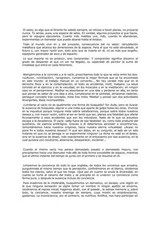 El sabio, es algo que el Oriente ha sabido siempre, se rehúsa a hacer planes, no proyecta
nunca. Tú serías, pues, una especie de sabio. En verdad, algunos proyectos sí que haces,
pero te repugna ejecutarlos. Cuanto más meditas uno, más, cuando lo abandonas,
experimentas un bienestar que puede alzarse hasta el éxtasis.

Todo el mundo vive en y del proyecto, consecuencia del no saber: obnubilación
metafísica que alcanza las dimensiones de la especie. Para el que no está obnubilado, el
futuro y, con mayor razón aún, todo acto que se inserte en él, no es más que engaño,
espejismo generador de asco y de espanto.
Lo que importa no es producir, sino comprender. Y comprender significa discernir el
grado de despertar al que un ser ha llegado, su capacidad de percibir la suma de
irrealidad que entra en cada fenómeno.
Atengámonos a lo concreto y a lo vacío, proscribamos todo lo que se sitúa entre los dos:
«cultura», «civilización», «progreso», rumiemos la mejor fórmula que se ha encontrado
en este mundo: el trabajo manual en un convento... No hay verdad más que en el
derroche físico y en la contemplación; el resto es accidental, inútil, malsano. La salud
consiste en el ejercicio y en la vacuidad, en los músculos y en la meditación; en ningún
caso en el pensamiento. Meditar es absorberse en una idea y perderse en ella, en tanto
que pensar es saltar de una idea a otra, complacerse en la cantidad, almacenar naderías,
perseguir concepto tras concepto, meta tras meta. Meditar y pensar son dos actividades
divergentes, léase incompatibles.
¿Limitarse al vacío no es igualmente una forma de búsqueda? Sin duda, pero es buscar
la ausencia de búsqueda, aspirar a una meta que aparte de golpe todas las otras. Vivimos
en la inquietud porque ninguna meta sabría satisfacernos, porque sobre todos nuestros
deseos y, con mayor razón, sobre el ser en tanto que ser, planea una fatalidad que afecta
forzosamente a esos accidentes que son los individuos. Nada de lo que se actualiza
escapa a la decadencia. El vacío -salto fuera de esa fatalidad- es, como todo producto del
quietismo, de esencia antitrágica. Gracias a él deberíamos aprender a encontrarnos,
remontándonos hacia nuestros orígenes, hacia nuestra eterna virtualidad. ¿Acaso no
pone fin a todos nuestros deseos? ¡Y qué son éstos, en su conjunto, al lado de un solo
instante en que no se persiga ni se experimente ninguno! La dicha no está en el deseo,
sino en la ausencia de deseo, más exactamente en el entusiasmo por esa ausencia, en la
cual quisiera uno revolcarse, abismarse, desaparecer, exclamar...
Cuando el mismo vacío nos parece demasiado pesado o demasiado impuro, nos
precipitamos hacia una desnudez más allá de toda forma concebible de espacio, mientras
que el último instante del tiempo se junta con el primero y se disuelve en él.
Limpiemos la conciencia de todo lo que engloba, de todos los universos que arrastra,
purguémosla al mismo tiempo que la percepción, confinémonos en el blanco, olvidemos
todos los colores, salvo el que los niega. ¡Qué paz en cuanto se anula la diversidad, en
cuanto se hurta al calvario del matiz y se precipita en lo unitario! La conciencia como
forma pura, y después la ausencia incluso de conciencia.
Para evadirnos de lo intolerable, busquémonos un derivativo, un escape, una región en
la que ninguna sensación se digne tomar un nombre ni ningún apetito se encarne,
recobremos el reposo inicial, hagamos abolir, con el pasado., la odiosa memoria y, sobre
todo, la conciencia, nuestra enemiga de siempre, cuya misión es empobrecernos,
gastarnos. La inconsciencia, por el contrario, es nutritiva, fortifica, nos hace participar en

 