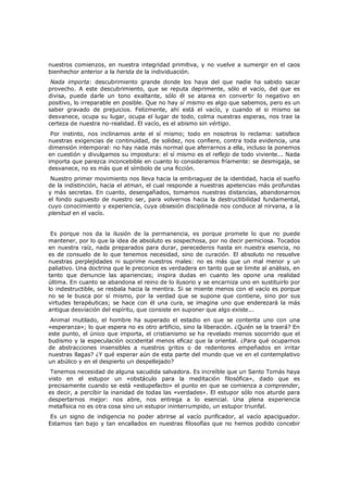 nuestros comienzos, en nuestra integridad primitiva, y no vuelve a sumergir en el caos
bienhechor anterior a la herida de la individuación.

Nada importa: descubrimiento grande donde los haya del que nadie ha sabido sacar
provecho. A este descubrimiento, que se reputa deprimente, sólo el vacío, del que es
divisa, puede darle un tono exaltante, sólo él se atarea en convertir lo negativo en
positivo, lo irreparable en posible. Que no hay sí mismo es algo que sabemos, pero es un
saber gravado de prejuicios. Felizmente, ahí está el vacío, y cuando el si mismo se
desvanece, ocupa su lugar, ocupa el lugar de todo, colma nuestras esperas, nos trae la
certeza de nuestra no-realidad. El vacío, es el abismo sin vértigo.

Por instinto, nos inclinamos ante el sí mismo; todo en nosotros lo reclama: satisface
nuestras exigencias de continuidad, de solidez, nos confiere, contra toda evidencia, una
dimensión intemporal: no hay nada más normal que aferrarnos a ella, incluso la ponemos
en cuestión y divulgamos su impostura: el sí mismo es el reflejo de todo viviente... Nada
importa que parezca inconcebible en cuanto lo consideramos fríamente: se desmigaja, se
desvanece, no es más que el símbolo de una ficción.

Nuestro primer movimiento nos lleva hacia la embriaguez de la identidad, hacia el sueño
de la indistinción, hacia el atman, el cual responde a nuestras apetencias más profundas
y más secretas. En cuanto, desengañados, tomamos nuestras distancias, abandonarnos
el fondo supuesto de nuestro ser, para volvernos hacia la destructibilidad fundamental,
cuyo conocimiento y experiencia, cuya obsesión disciplinada nos conduce al nirvana, a la
plenitud en el vacío.
Es porque nos da la ilusión de la permanencia, es porque promete lo que no puede
mantener, por lo que la idea de absoluto es sospechosa, por no decir perniciosa. Tocados
en nuestra raíz, nada preparados para durar, perecederos hasta en nuestra esencia, no
es de consuelo de lo que tenemos necesidad, sino de curación. El absoluto no resuelve
nuestras perplejidades ni suprime nuestros males: no es más que un mal menor y un
paliativo. Una doctrina que le preconice es verdadera en tanto que se limite al análisis, en
tanto que denuncie las apariencias; inspira dudas en cuanto les opone una realidad
última. En cuanto se abandona el reino de lo ilusorio y se encarniza uno en sustituirlo por
lo indestructible, se resbala hacia la mentira. Si se miente menos con el vacío es porque
no se le busca por sí mismo, por la verdad que se supone que contiene, sino por sus
virtudes terapéuticas; se hace con él una cura, se imagina uno que enderezará la más
antigua desviación del espíritu, que consiste en suponer que algo existe...
Animal mutilado, el hombre ha superado el estadio en que se contenta uno con una
«esperanza»; lo que espera no es otro artificio, sino la liberación. ¿Quién se la traerá? En
este punto, el único que importa, el cristianismo se ha revelado menos socorrido que el
budismo y la especulación occidental menos eficaz que la oriental. ¿Para qué ocuparnos
de abstracciones insensibles a nuestros gritos o de redentores empeñados en irritar
nuestras llagas? ¿Y qué esperar aún de esta parte del mundo que ve en el contemplativo
un abúlico y en el despierto un despellejado?

Tenemos necesidad de alguna sacudida salvadora. Es increíble que un Santo Tomás haya
visto en el estupor un «obstáculo para la meditación filosófica», dado que es
precisamente cuando se está «estupefacto» el punto en que se comienza a comprender,
es decir, a percibir la inanidad de todas las «verdades». El estupor sólo nos aturde para
despertarnos mejor: nos abre, nos entrega a lo esencial. Una plena experiencia
metafísica no es otra cosa sino un estupor ininterrumpido, un estupor triunfal.

Es un signo de indigencia no poder abrirse al vacío purificador, al vacío apaciguador.
Estamos tan bajo y tan encallados en nuestras filosofías que no hemos podido concebir

 