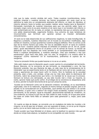 más que la nada, versión sórdida del vacío. Todas nuestras incertidumbres, todas
nuestras miserias y nuestros terrores, las hemos proyectado ahí, pues ¿qué es en
definitiva la nada sino un complemento abstracto del infierno, un logro de réprobos, el
máximo esfuerzo hacia la lucidez que pueden realizar seres ineptos para la liberación?
Demasiado manchada de nuestras impurezas para que nos permita saltar hacia un
concepto virgen como lo es para nosotros el de vacío (que ni es heredero del infierno ni
está contaminado por él); la nada, en verdad, no representa más que un extremo estéril,
una salida desencaminada, vagamente fúnebre, muy próxima de esas tentativas de
renunciamiento que terminan por agriarse porque se mezclan demasiados
remordimientos.

El vacío es la nada desprovista de sus calificaciones negativas, la nada transfigurada. Si
llegamos a probarlo, nuestras relaciones con el mundo se encuentran modificadas, algo
cambia en nosotros, aunque guardarnos nuestros antiguos defectos. Pero no somos ya de
aquí de la misma manera que antes. Por eso es saludable recurrir al vacío en nuestras
crisis de furor: nuestros peores impulsos se embotan al contacto con él. Sin él, ¿quién
sabe?, quizá estuviésemos ahora en el penal o con la camisa de fuerza. La lección de
abdicación que nos dispensa nos invita también a un comportamiento más matizado
frente a nuestros denigradores, a nuestros enemigos. ¿Hay que matarlos o hay que
perdonarlos? ¿Qué hace más daño, qué roe más: la venganza o la victoria sobre la
venganza? ¿Cómo resolverlo? En la incertidumbre, prefiramos el suplicio de no
vengarnos.
Tal es la concesión límite que puede hacerse si no se es un santo.

Sólo está maduro para la liberación aquel a quien oprime la universalidad del tormento.
Buscar liberarse, sin la conciencia de ese tormento, es imposibilidad o vicio. No hay
liberación gratuita; hay que liberarse de algo, en este caso de la omnipresencia de lo
intolerable -que se experimenta tanto en la hipótesis del ser como del no ser, puesto que
cosas y apariencias de cosas hacen sufrir lo mismo. Pero la hipótesis de la vacuidad
presenta, pese a todo, una ventaja: arroja una luz más clara sobre la desmesura del
tormento, sobre las proporciones que toma y la inanidad de la causa que le provoca.
Siempre se tortura uno demasiado, ya sea este mundo real o irreal. La mayoría, es
cierto, ignoran hasta qué punto sufren. El privilegio de la conciencia es despertarse ante
lo atroz, percibir la ilusión lancinante de la que son presa los seres.

Sucede con la liberación como con la salvación cristiana: tal teólogo, en su escandalosa
ingenuidad, cree en la redención, negando al mismo tiempo el pecado original; pero si el
pecado no es consustancial con la humanidad, ¿qué sentido hay que atribuir a la venida
del redentor, a quien vino a redimir? De ningún modo accidental, nuestra corrupción es
permanente, es de siempre. Igual la iniquidad: abusivamente tachada de «misterio», es
una evidencia, es incluso lo que hay de más visible en este mundo, en el que para poner
las cosas en orden haría falta un salvador para cada generación o, mejor, para cada
individuo.
En cuanto se deja de desear, se convierte uno en ciudadano de todos los mundos y de
ninguno; se es de aquí por el deseo; una vez superado el deseo, no se es ya de ninguna
parte y ya no se tiene nada que envidiar a un santo o a un espectro.

Puede suceder que haya felicidad en el deseo, pero la beatitud no aparece más que allí
donde se rompe toda atadura. La beatitud no es compatible con este mundo.

 