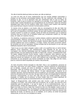 Por ella el eremita destruye todos sus lazos, por ella se destruye.

La orina de vaca era el único medicamento que los monjes estaban autorizados a
emplear en las primeras comunidades búdicas. No hay restricción más sensata. Si se
persigue la paz, no se la alcanzará más que rechazando todo lo que es factor de
turbación, todo lo que el hombre ha injertado en la sencillez, en la salud original. Nada
revela mejor nuestra decadencia que el espectáculo de una farmacia: todos los remedios
deseables para cada uno de nuestros males, pero ninguno para nuestro mal esencial,
para aquel del que ninguna invención humana podrá curarnos.

Si creerse único es debido a una ilusión, ésta es, convengamos en ello, tan total, tan
imperiosa, que es legítimo preguntarnos si podemos todavía llamarla así. ¿Cómo desistir
de lo que no volveremos a encontrar jamás, de esa nada inaudita y lamentable que lleva
nuestro nombre? La ilusión en cuestión, fuente de todos los tormentos que no podemos
vencerla más que a favor de un torbellino súbito que, arrastrando nuestro yo, nos deje
solos, sin nadie, sin nosotros mismos...

Por desdicha, no podemos exterminar nuestros deseos; podemos solamente debilitarlos,
comprometerlos. Estamos acorralados en el yo, en el veneno del «yo». Sólo cuando
escapamos de ahí, cuando nos figuramos escapar, tenemos algún derecho a emplear las
grandes palabras que usa la verdadera, y la falsa, mística. No existe conversión radical:
se convierte uno con su naturaleza. Incluso el Buda tras la Iluminación no era más que
Siddharta Gautama más el conocimiento.

Todo lo que se cree haber ahogado vuelve a salir a la superficie tras un cierto tiempo:
defectos vicios obsesiones. Las imperfecciones más patentes de las que se ha
«corregido» uno retornan disfrazadas, pero tan molestas como antes. El trabajo que se
habrá tomado uno para deshacerse de ellas no habrá sido, empero, completamente inútil.
Tal deseo, alejado durante mucho tiempo, vuelve a aparecer; pero sabemos que ha
vuelto; ya no nos lacera en secreto ni nos coge desprevenidos; nos domina, nos avasalla,
seguimos siendo sus esclavos, es cierto, pero esclavos que consienten. Toda sensación
consciente es una sensación que hemos combatido sin éxito. Nos aflige de otro modo,
pues su victoria la habrá expulsado de nuestra vida profunda.

En todo encuentro hemos escogido lo más fácil: Dios o sus sucedáneos, personas en
todo caso, para tener con quien charlar o polemizar. Hemos sustituido la contemplación
por la tensión, creando así entre la divinidad y nosotros relaciones enfadosamente
pasionales. Sólo los hombres que buscan, pero que no quieren encontrar han podido
convertirse en virtuosos del drama interior. El gran descubrimiento moderno es el
malestar espiritual, descoyuntamiento entre la sustancia y la vacuidad, más precisamente
entre los simulacros de una y de otra. De aquí viene el culto a la singularidad en todos los
dominios. Literariamente, un error raro vale más que una verdad probada, conocida,
aceptada. Lo insólito, por el contrario, no tiene ningún valor en el plano espiritual, en
donde sólo cuenta el grado dc profundizamiento en una experiencia.
Según el Bhagavad-Gita, está perdido para este mundo y para el otro quien se
«entregue a la duda», esa misma duda que el budismo, por su lado, cita entre los cinco
obstáculos para la salvación. Y es que la duda no es un profundizamiento, sino un
estancamiento, vértigo del estancamiento... Con ella, es imposible ponerse en camino y
llegar a la meta; es rumia y nada más. Cuando se cree uno más alejado, vuelve a caer en
ella y todo comienza de nuevo. Es preciso que explote para que pueda uno internarse en
la vida de la emancipación. Sin ese estallido, que debe pulverizar hasta las razones más
legítimas de dudar, se eterniza uno en el malestar, se lo cultiva, se evitan las grandes
resoluciones, se roe uno y se complace en roerse.

 