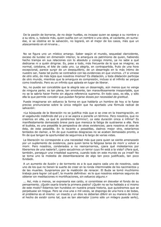 De la pasión de borrarse, de no dejar huellas, es incapaz quien se apega a su nombre y
a su obra, y, todavía más, quien sueña con un nombre o una obra, el vacilante, en suma:
ése, si se obstina en la salvación, no logrará, en el mejor de los casos, más que un
atascamiento en el nirvana...
No se figura uno un místico amargo. Saber según el mundo, sequedad clarividente,
exceso de lucidez sin dimensión interior, la amargura es patrimonio de quien, habiendo
hecho trampa en sus relaciones con lo absoluto y consigo mismo, ya no sabe a qué
dedicarse ni a quién dirigirse. Es, pese a todo, más frecuente de lo que se imagina; es
normal, cotidiana, el lote de cada uno. La alegría, en contrapartida, fruto de una hora
excepcional, parece surgir de un desequilibrio, de un desarreglo en lo más íntimo de
nuestro ser, hasta tal punto se contradice con las evidencias en que vivimos. ¿Y si viniese
de otro sitio, de más lejos que nosotros mismos? Es dilatación, y toda dilatación participa
de otro mundo, mientras que la amargura es compresión, incluso si el infinito se yergue
como trasfondo. Pero es un infinito que aplasta en lugar de liberar.

No, no puede ser concebible que la alegría sea un desarreglo, aún menos que no venga
de ninguna parte; es tan plena, tan envolvente, tan maravillosamente insoportable, que
no se la sabría hacer frente sin alguna referencia suprema. En todo caso, es ella, y sólo
ella la que permite concebir que puedan forjarse dioses por necesidad de gratitud.

Puede imaginarse sin esfuerzo la forma en que hablaría un hombre de hoy si le fuese
preciso pronunciarse sobre la única religión que ha aportado una fórmula radical de
salvación:
«La búsqueda de la liberación no se justifica más que si se cree en la trasmigración, en
el vagabundo indefinido del yo y si se aspira a ponerle un término. Pero nosotros, que no
creemos en ella, ¿a qué le pondremos término?, ¿a esta duración única e ínfima? Es
manifiestamente demasiado breve para que merezca la fatiga de sustraerse a ella. Para
el budista, es una pesadilla la perspectiva de otras existencias; para nosotros el cese de
ésta, de esta pesadilla. En lo tocante a pesadillas, dadnos mejor otra, estaríamos
tentados de clamar, a fin de que nuestras desgracias no se acaben demasiado pronto, a
fin de que tengan la oportunidad de seguirnos a lo largo de varias vidas.

La liberación no corresponde a una necesidad más que para quien se siente amenazado
por un suplemento de existencia, para quien teme la fatigosa tarea de morir y volver a
morir. Pero nosotros, condenados a no reencarnarnos, ¿para qué molestarnos por
liberarnos de una nadería?, ¿para sacudirnos un terror cuyo fin está a la vista? ¿Para qué,
también, perseguir una irrealidad suprema, cuando todo en este mundo es ya irreal? No
se toma uno la molestia de desembarazarse de algo tan poco justificado, tan poco
fundado.
A un aumento de ilusión y de tormento es a lo que aspira cada uno de nosotros, cada
uno de los que no tienen la suerte de creer en la ronda interminable de los nacimientos y
de las muertes. Suspiramos por la maldición de renacer. El Buda se tomó muchísimo
trabajo para lograr ¿el qué?, la muerte definitiva: es lo que nosotros estamos seguros de
obtener sin meditaciones ni mortificaciones, sin esfuerzo alguno.»

... Así, más o menos, se expresaría ese caído, si consintiese en desvelar el fondo de su
pensamiento. ¿Quién osaría tirarle la primera piedra? ¿Quién no se ha hablado a sí mismo
de este modo? Estamos tan hundidos en nuestra propia historia, que quisiéramos que se
perpetuase sin tregua. Pero se viva una o mil veces, se disponga de una hora o de todas,
el problema es el mismo: un insecto y un dios no deberían diferir en su manera de mirar
el hecho de existir como tal, que es tan aterrador (como sólo un milagro puede serlo),

 