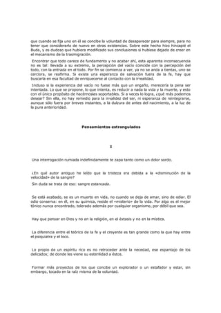 que cuando se fija uno en él se concibe la voluntad de desaparecer para siempre, para no
tener que considerarlo de nuevo en otras existencias. Sobre este hecho hizo hincapié el
Buda, y es dudoso que hubiera modificado sus conclusiones si hubiese dejado de creer en
el mecanismo de la trasmigración.

Encontrar que todo carece de fundamento y no acabar ahí, esta aparente inconsecuencia
no es tal: llevada a su extremo, la percepción del vacío coincide con la percepción del
todo, con la entrada en el todo. Por fin se comienza a ver, ya no se anda a tientas, uno se
cerciora, se reafirma. Si existe una esperanza de salvación fuera de la fe, hay que
buscarla en esa facultad de enriquecerse al contacto con la irrealidad.

Incluso si la experiencia del vacío no fuese más que un engaño, merecería la pena ser
intentada. Lo que se propone, lo que intenta, es reducir a nada la vida y la muerte, y esto
con el único propósito de hacérnoslas soportables. Si a veces lo logra, ¿qué más podemos
desear? Sin ella, no hay remedio para la invalidez del ser, ni esperanza de reintegrarse,
aunque sólo fuera por breves instantes, a la dulzura de antes del nacimiento, a la luz de
la pura anterioridad.

Pensamientos estrangulados

I
Una interrogación rumiada indefinidamente te zapa tanto como un dolor sordo.
¿En qué autor antiguo he leído que la tristeza era debida a la «disminución de la
velocidad» de la sangre?
Sin duda se trata de eso: sangre estancada.

Se está acabado, se es un muerto en vida, no cuando se deja de amar, sino de odiar. El
odio conserva: en él, en su química, reside el «misterio» de la vida. Por algo es el mejor
tónico nunca encontrado, tolerado además por cualquier organismo, por débil que sea.
Hay que pensar en Dios y no en la religión, en el éxtasis y no en la mística.
La diferencia entre el teórico de la fe y el creyente es tan grande como la que hay entre
el psiquiatra y el loco.
Lo propio de un espíritu rico es no retroceder ante la necedad, ese espantajo de los
delicados; de donde les viene su esterilidad a éstos.
Formar más proyectos de los que concibe un explorador o un estafador y estar, sin
embargo, tocado en la raíz misma de la voluntad.

 