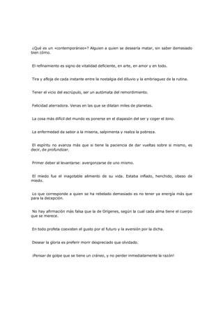 ¿Qué es un «contemporáneo»? Alguien a quien se desearía matar, sin saber demasiado
bien cómo.
El refinamiento es signo de vitalidad deficiente, en arte, en amor y en todo.
Tira y afloja de cada instante entre la nostalgia del diluvio y la embriaguez de la rutina.
Tener el vicio del escrúpulo, ser un autómata del remordimiento.
Felicidad aterradora. Venas en las que se dilatan miles de planetas.
La cosa más difícil del mundo es ponerse en el diapasón del ser y coger el tono.
La enfermedad da sabor a la miseria, salpimenta y realza la pobreza.
El espíritu no avanza más que si tiene la paciencia de dar vueltas sobre si mismo, es
decir, de profundizar.
Primer deber al levantarse: avergonzarse de uno mismo.
El miedo fue el inagotable alimento de su vida. Estaba inflado, henchido, obeso de
miedo.
Lo que corresponde a quien se ha rebelado demasiado es no tener ya energía más que
para la decepción.
No hay afirmación más falsa que la de Orígenes, según la cual cada alma tiene el cuerpo
que se merece.
En todo profeta coexisten el gusto por el futuro y la aversión por la dicha.
Desear la gloria es preferir morir despreciado que olvidado.
¡Pensar de golpe que se tiene un cráneo, y no perder inmediatamente la razón!

 