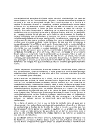 pues el permiso de abrumarle no hubiese dejado de aliviar nuestra carga y de volver así
menos opresores los dos últimos milenios. La Iglesia, al rehusar incriminarle y adoptar las
doctrinas a las que no repugnaba hacerlo, iba a comprometerse en la astucia y la
mentira. Por lo menos, tenemos el consuelo de constatar que lo más seductor que hay en
su historia son sus enemigos íntimos, todos los que ella ha combatido y rechazado y
quienes, para salvaguardar el honor de Dios, recusaron, a riesgo del martirio, su
condición de creador. Fanáticos de la nada divina, de esa ausencia en que se complace la
bondad suprema, conocen la dicha de odiar a tal dios y de amar a tal otro sin restricción,
sin reservas mentales. Arrastrados por su fe, hubieran sido incapaces de descubrir la
pizca de birlibirloque que entra hasta en el tormento más sincero. La noción de pretexto
no había nacido todavía, ni tampoco esa tentación, completamente moderna, de ocultar
nuestras agonías tras alguna acrobacia teológica. Una cierta ambigüedad existía empero
en ellos: ¿qué eran esos gnósticos y esos maniqueos de toda laya sino perversos de la
pureza, obsesos del horror? El mal les atraía, les llenaba casi: sin él, su existencia hubiera
estado vacante. Le perseguían, no le dejaban ni un instante. Y si sostenían con tanta
vehemencia que era increado, es porque deseaban en secreto que subsistiese por
siempre jamás, para poder gozar y ejercer, durante toda la eternidad, de sus virtudes
combativas. Habiendo, por amor al Padre, reflexionado demasiado en el adversario,
debían acabar por comprender mejor la condenación que la salvación. Tal es la razón por
la que habían captado tan bien la esencia de este mundo. La Iglesia, tras haberles
vomitado, ¿será acaso tan hábil como para apropiarse de sus tesis, y tan caritativa como
para prestigiar al creador, para excomulgarle finalmente? No podrá renacer más que
desterrando las herejías, más que anulando sus antiguos anatemas para pronunciar otros
nuevos.
Tímido, desprovisto de dinamismo, el bien es incapaz de comunicarse; el mal, atareado
muy por el contrario, quiere transmitirse y lo logra, puesto que posee el doble privilegio
de ser fascinante y contagioso. De este modo, se ve más fácilmente extenderse y salir de
sí a un dios malo que a uno bueno.

Esta incapacidad de permanecer en sí mismo, de la que el creador debía hacer una
demostración tan irritante, la hemos heredado todos: engendrar es continuar de otra
forma y a otra escala la empresa que lleva su nombre, es añadir algo a su «creación» por
un deplorable remedo. Sin el impulso que él ha dado, el deseo de alargar la cadena de los
seres no existiría, ni tampoco esa necesidad de suscribirse a los tejemanejes de la carne.
Todo alumbramiento es sospechoso; los ángeles, felizmente, son incapaces de ello, pues
la propagación de la vida está reservada a los caídos. La lepra es impaciente y ávida,
gusta de expandirse. Es importante desaconsejar la generación, pues el temor de ver a la
humanidad extinguirse no tiene fundamento alguno: pase lo que pase, por todas partes
habrá los suficientes necios que no pedirán más que perpetuarse y, si incluso ellos
acabasen por zafarse, siempre se encontrará, para sacrificarse, alguna pareja
espeluznante.
No es tanto el apetito de vivir lo que se trata de combatir como el gusto por la
«descendencia». Los padres; los progenitores, son provocadores o locos. Que el último de
los abortos tenga la facultad de dar la vida, de «echar al mundo»..., ¿existe algo más
desmoralizador? ¿Cómo pensar sin espanto o repulsión en ese prodigio que hace del
primer venido un medio-demiurgo? Lo que debería ser un don tan excepcional como el
genio ha sido conferido indistintamente a todos: liberalidad de mala ley que descalifica
para siempre a la naturaleza.

La exhortación criminal del Génesis: Creced y multiplicaos, no ha podido salir de la boca
del dios bueno. Sed escasos, hubiese debido sugerir más bien, si hubiese tenido voz en el
capítulo. Nunca tampoco hubiese podido añadir las palabras funestas: Y llenad la tierra.

 