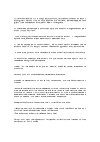 El sufrimiento te hace vivir el tiempo detalladamente, instante tras instante. ¡Es decir, si
existe para ti! Resbala sobre los otros, sobre los que no sufren; de este modo, es cierto
que no viven en el tiempo, e incluso que no han vivido jamás.
El sentimiento de maldición lo conoce sólo aquel que sabe que lo experimentaría en el
mismo corazón del paraíso.
Todos nuestros pensamientos están en función de nuestras miserias. Si comprendemos
algunas cosas, el mérito es sólo de las lagunas de nuestra salud.
Si uno no creyese en su «buena estrella», no se podría efectuar el menor acto sin
esfuerzo: beber un vaso de agua parecería una empresa gigantesca e incluso insensata.
Te piden actos, pruebas, obras y todo lo que puedes producir son llantos transformados.
El ambicioso no se resigna a la oscuridad más que después de haber agotado todas las
reservas de amargura de que disponía.
Sueño con una lengua en la que las palabras, como los puños, rompiesen las
mandíbulas.
No tener gusto más que por el himno, la blasfemia, la epilepsia...
Concebir un pensamiento, un solo y único pensamiento, pero que hiciese pedazos el
universo.
Sólo en la medida en que no nos conocemos podemos realizarnos y producir. Es fecundo
quien se engaña sobre los motivos de sus actos, aquel a quien repugna pesar sus
defectos y sus méritos, quien presiente y teme el callejón sin salida al que nos conduce la
visión exacta de nuestras capacidades. El creador que llega a ser transparente para sí
mismo, ya no crea: conocerse es ahogar sus dones y su demonio.
No existe ningún medio de demostrar que es preferible ser que no ser.
«No dejes nunca que la melancolía te invada, pues impide todo bien», se dice en el
sermón de Tauler sobre el «buen uso de cada jornada».
¡Qué mal empleo he hecho de cada uno de mis días!

He reprimido todos mis entusiasmos; pero existen, constituyen mis reservas, mi fondo
inexplotado, mi futuro, quizás.

 