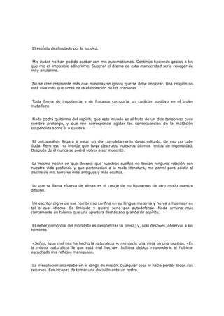 El espíritu desfondado por la lucidez.
Mis dudas no han podido acabar con mis automatismos. Continúo haciendo gestos a los
que me es imposible adherirme. Superar el drama de esta insinceridad sería renegar de
mí y anularme.
No se cree realmente más que mientras se ignora que se debe implorar. Una religión no
está viva más que antes de la elaboración de las oraciones.
Toda forma de impotencia y de fracasos comporta un carácter positivo en el orden
metafísico.
Nada podrá quitarme del espíritu que este mundo es el fruto de un dios tenebroso cuya
sombra prolongo, y que me corresponde agotar las consecuencias de la maldición
suspendida sobre él y su obra.
El psicoanálisis llegará a estar un día completamente desacreditado, de eso no cabe
duda. Pero eso no impide que haya destruido nuestros últimos restos de ingenuidad.
Después de él nunca se podrá volver a ser inocente.
La misma noche en que decreté que nuestros sueños no tenían ninguna relación con
nuestra vida profunda y que pertenecían a la mala literatura, me dormí para asistir al
desfile de mis terrores más antiguos y más ocultos.
Lo que se llama «fuerza de alma» es el coraje de no figurarnos de otro modo nuestro
destino.
Un escritor digno de ese nombre se confina en su lengua materna y no va a husmear en
tal o cual idioma. Es limitado y quiere serlo por autodefensa. Nada arruina más
ciertamente un talento que una apertura demasiado grande de espíritu.
El deber primordial del moralista es despoetizar su prosa; y, solo después, observar a los
hombres.
«Señor, ¡qué mal nos ha hecho la naturaleza!», me decía una vieja en una ocasión. «Es
la misma naturaleza la que está mal hecha», hubiera debido responderle si hubiese
escuchado mis reflejos maniqueos.
La irresolución alcanzaba en él rango de misión. Cualquier cosa le hacía perder todos sus
recursos. Era incapaz de tomar una decisión ante un rostro.

 