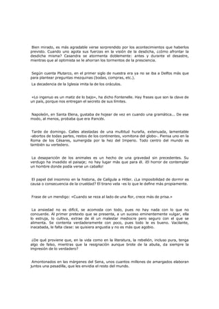 Bien mirado, es más agradable verse sorprendido por los acontecimientos que haberlos
previsto. Cuando uno agota sus fuerzas en la visión de la desdicha, ¿cómo afrontar la
desdicha misma? Casandra se atormenta doblemente: antes y durante el desastre,
mientras que al optimista se le ahorran los tormentos de la presciencia.
Según cuenta Plutarco, en el primer siglo de nuestra era ya no se iba a Delfos más que
para plantear preguntas mezquinas (bodas, compras, etc.).
La decadencia de la Iglesia imita la de los oráculos.

«Lo ingenuo es un matiz de lo bajo», ha dicho Fontenelle. Hay frases que son la clave de
un país, porque nos entregan el secreto de sus límites.
Napoleón, en Santa Elena, gustaba de hojear de vez en cuando una gramática... De ese
modo, al menos, probaba que era francés.
Tarde de domingo. Calles atestadas de una multitud huraña, extenuada, lamentable
-abortos de todas partes, restos de los continentes, vomitona del globo-. Piensa uno en la
Roma de los Césares, sumergida por la hez del Imperio. Todo centro del mundo es
también su vertedero.
La desaparición de los animales es un hecho de una gravedad sin precedentes. Su
verdugo ha invadido el paisaje; no hay lugar más que para él. ¡El horror de contemplar
un hombre donde podía verse un caballo!
El papel del insomnio en la historia, de Calígula a Hitler. ¿La imposibilidad de dormir es
causa o consecuencia de la crueldad? El tirano vela -es lo que le define más propiamente.
Frase de un mendigo: «Cuando se reza al lado de una flor, crece más de prisa.»
La ansiedad no es difícil, se acomoda con todo, pues no hay nada con lo que no
concuerde. Al primer pretexto que se presenta, a un suceso eminentemente vulgar, ella
lo estruja, lo cultiva, extrae de él un malestar mediocre pero seguro con el que se
alimenta. Se contenta verdaderamente con poco, pues todo le es bueno. Vacilante,
inacabada, le falta clase: se quisiera angustia y no es más que agobio.
¿De qué proviene que, en la vida como en la literatura, la rebelión, incluso pura, tenga
algo de falso, mientras que la resignación aunque brote de la abulia, da siempre la
impresión de lo verdadero?
Amontonados en las márgenes del Sena, unos cuantos millones de amargados elaboran
juntos una pesadilla, que les envidia el resto del mundo.

 