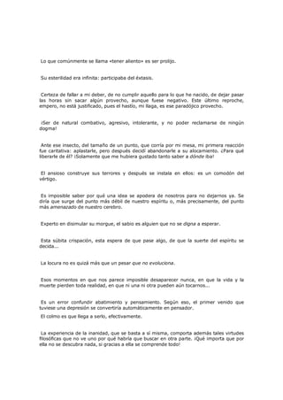 Lo que comúnmente se llama «tener aliento» es ser prolijo.
Su esterilidad era infinita: participaba del éxtasis.
Certeza de fallar a mi deber, de no cumplir aquello para lo que he nacido, de dejar pasar
las horas sin sacar algún provecho, aunque fuese negativo. Este último reproche,
empero, no está justificado, pues el hastío, mi llaga, es ese paradójico provecho.
¡Ser de natural combativo, agresivo, intolerante, y no poder reclamarse de ningún
dogma!
Ante ese insecto, del tamaño de un punto, que corría por mi mesa, mi primera reacción
fue caritativa: aplastarle, pero después decidí abandonarle a su alocamiento. ¿Para qué
liberarle de él? ¡Solamente que me hubiera gustado tanto saber a dónde iba!
El ansioso construye sus terrores y después se instala en ellos: es un comodón del
vértigo.
Es imposible saber por qué una idea se apodera de nosotros para no dejarnos ya. Se
diría que surge del punto más débil de nuestro espíritu o, más precisamente, del punto
más amenazado de nuestro cerebro.
Experto en disimular su morgue, el sabio es alguien que no se digna a esperar.
Esta súbita crispación, esta espera de que pase algo, de que la suerte del espíritu se
decida...
La locura no es quizá más que un pesar que no evoluciona.
Esos momentos en que nos parece imposible desaparecer nunca, en que la vida y la
muerte pierden toda realidad, en que ni una ni otra pueden aún tocarnos...
Es un error confundir abatimiento y pensamiento. Según eso, el primer venido que
tuviese una depresión se convertiría automáticamente en pensador.
El colmo es que llega a serlo, efectivamente.

La experiencia de la inanidad, que se basta a sí misma, comporta además tales virtudes
filosóficas que no ve uno por qué habría que buscar en otra parte. ¡Qué importa que por
ella no se descubra nada, si gracias a ella se comprende todo!

 