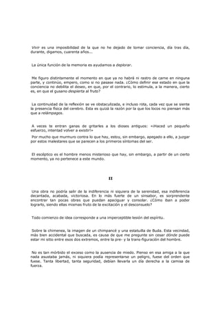 Vivir es una imposibilidad de la que no he dejado de tomar conciencia, día tras día,
durante, digamos, cuarenta años...
La única función de la memoria es ayudarnos a deplorar.
Me figuro distintamente el momento en que ya no habrá ni rastro de carne en ninguna
parte, y continúo, empero, como si no pasase nada. ¿Cómo definir ese estado en que la
conciencia no debilita el deseo, en que, por el contrario, lo estimula, a la manera, cierto
es, en que el gusano despierta al fruto?
La continuidad de la reflexión se ve obstaculizada, e incluso rota, cada vez que se siente
la presencia física del cerebro. Esta es quizá la razón por la que los locos no piensan más
que a relámpagos.
A veces te entran ganas de gritarles a los dioses antiguos: «¡Haced un pequeño
esfuerzo, intentad volver a existir!»

Por mucho que murmuro contra lo que hay, estoy, sin embargo, apegado a ello, a juzgar
por estos malestares que se parecen a los primeros síntomas del ser.
El escéptico es el hombre menos misterioso que hay, sin embargo, a partir de un cierto
momento, ya no pertenece a este mundo.

II
Una obra no podría salir de la indiferencia ni siquiera de la serenidad, esa indiferencia
decantada, acabada, victoriosa. En lo más fuerte de un sinsabor, es sorprendente
encontrar tan pocas obras que puedan apaciguar y consolar. ¿Cómo iban a poder
lograrlo, siendo ellas mismas fruto de la excitación y el desconsuelo?
Todo comienzo de idea corresponde a una imperceptible lesión del espíritu.
Sobre la chimenea, la imagen de un chimpancé y una estatuilla de Buda. Esta vecindad,
más bien accidental que buscada, es causa de que me pregunte sin cesar dónde puede
estar mi sitio entre esos dos extremos, entre la pre- y la trans-figuración del hombre.
No es tan mórbido el exceso como la ausencia de miedo. Pienso en esa amiga a la que
nada asustaba jamás, ni siquiera podía representarse un peligro, fuese del orden que
fuese. Tanta libertad, tanta seguridad, debían llevarla un día derecha a la camisa de
fuerza.

 