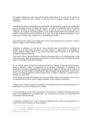 No puedo emprender nada más que haciendo abstracción de lo que sé. En cuanto lo
considero y pienso en ello, aunque no sea más que un segundo, pierdo coraje y me
desahogo.
Las cosas no dejan de degradarse de generación en generación; predecir las catástrofes
es una actividad normal un deber del espíritu. La frase de Talleyrand sobre el Antiguo
Régimen1 conviene a cualquier época, salvo a la que se vive y a la que se vivirá. La
«dulzura» en cuestión va disminuyendo; un día habrá desaparecido por completo. En la
historia, siempre se está en el umbral de lo peor. Es lo que la hace interesante; lo que
hace que se la odie, que no llegue uno a desprenderse de ella.
Se puede dar por seguro que el siglo XXI, mucho más avanzado que el nuestro, mirará a
Hitler y a Stalin como a tiernos infantes.
Basilides, el gnóstico, es uno de los raros espíritus que comprendió el comienzo de
nuestra era, lo que ahora constituye un lugar común, a saber: que la humanidad, si
quiere salvarse, debe volver a sus límites naturales por el retorno a la ignorancia,
verdadero signo de redención.

Este lugar común, apresurémonos a decirlo, permanece aún en la clandestinidad: cada
cual lo murmura, pero se guarda de proclamarlo. Cuando llegue a ser un slogan se habrá
dado un importante paso hacia adelante.

En la vida de todos los días, los hombres actúan por cálculo; en las opciones decisivas,
obran a capricho y nada se comprende de los dramas individuales ni colectivos si se
pierde de vista este comportamiento inesperado. Que nadie se interese por la historia si
no percibe con qué rareza se manifiesta en ella el instinto de conservación. Todo ocurre
como si el reflejo de defensa sólo funcionase ante un peligro cualquiera y cesase ante un
desastre de gran talla.

Mirad la jeta de quien ha triunfado, de quien se ha esforzado, no importa en qué campo.
No descubriréis en ella la menor huella de piedad. Tiene madera de enemigo.

Durante días enteros, deseos de perpetrar un atentado contra los cinco continentes, sin
reflexionar ni un solo momento en los medios.
Mi energía sólo se anima fuera del tiempo y me siento un verdadero Hércules tan pronto
corno me trasplanto con la imaginación a un universo en el que se ven suprimidas las
condiciones mismas del acto.
«El horror y el éxtasis en la vida», vividos simultáneamente, como una experiencia en el
interior del mismo instante, de cada instante.
1

La frase completa atribuida a Talleyrand fue: «Quien no ha vivido
bajo el Antiguo Régimen (antes de la Revolución de 1789) no ha conocido la
dulzura de vivir.»

 