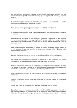 Los animales, los pájaros, los insectos, lo han resuelto todo desde siempre. ¿Por qué
intentar hacerlo mejor? A la naturaleza le repugna la originalidad, rechaza y execra al
hombre.
El tormento es para algunos una necesidad, un apetito y una realización. Se sienten
disminuidos en todas partes, salvo en el infierno.
En la sangre, una inagotable gota de vinagre: ¿a qué hada se la deberé?
El envidioso no te perdona nada, y envidiará hasta tus descorazonamientos, hasta tus
vergüenzas.
Mediocridad de mi pesar en los entierros. Imposible compadecer a los difuntos;
inversamente, todo nacimiento me precipita en la consternación. Es incomprensible, es
insensato que se pueda enseñar un bebé, que se exhiba ese desastre virtual y que se
alegre uno de él.
Estás obsesionado por el desapego, la pureza, el nirvana, y empero alguien susurra en
ti: «Si tuvieras el valor de formular tu deseo más secreto, dirías: "Quisiera haber
inventado todos los vicios".»
De nada sirve ser un monstruo si no se es también un teórico de lo «monstruoso».
Has dejado depauperarse lo que había de mejor en ti. Más cuidadoso, no habrías
traicionado tu verdadera vocación, que era la de tirano o la de eremita.
Tomarla siempre con uno mismo es dar pruebas de una gran preocupación por la verdad
y la justicia; es alcanzar y golpear al verdadero culpable. Desdichadamente, es también
intimidarle y paralizarle y, por eso mismo, hacerlo incapaz de mejorarse.
¡Esas cóleras que te quitan la piel, la carne, y te reducen al estado de esqueleto
tembloroso!
Después de algunas noches, debería uno cambiar de nombre, porque ya no se es el
mismo.
¿Quién eres? -Soy un extranjero para la policía, para Dios, para mí mismo.
Desde hace años me extasío con las virtudes de la Impasibilidad, y no pasa ni un día sin
que atraviese una crisis de violencia que, de no reprimirla, justificaría que me internasen.
Estas convulsiones tienen lugar por lo frecuente sin testigos, pero, a decir verdad, casi

 