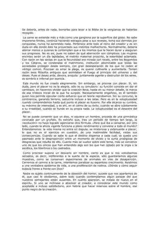Se debería, antes de nada, borrarlas para lavar a la Biblia de la vergüenza de haberlas
recogido.

La carne se extiende más y más como una gangrena por la superficie del globo. No sabe
imponerse límites, continúa haciendo estragos pese a sus reveses, toma sus derrotas por
conquistas, nunca ha aprendido nada. Pertenece ante todo al reino del creador y es sin
duda en ella donde éste ha proyectado sus instintos malhechores. Normalmente, debería
aterrar menos a quienes la contemplan que a los mismos que la hacen durar y aseguran
sus progresos. No es así, pues no saben de qué aberración son cómplices. Las mujeres
encintas serán un día lapidadas, el instinto maternal proscrito, la esterilidad aclamada.
Con razón en las sectas en que la fecundidad era mirada con recelo, entre los Bogomilos
y los Cátaros, se condenaba el matrimonio, institución abominable que todas las
sociedades protegen desde siempre, con gran desesperación de los que no ceden al
vértigo común. Procrear es amar la plaga, es querer cultivarla y aumentarla. Tenían
razón esos filósofos antiguos que asimilaban el Fuego al principio del universo y del
deseo. Pues el deseo arde, devora, aniquila: juntamente agente y destructor de los seres,
es sombrío e infernal por esencia.

Este mundo no fue creado alegremente. Sin embargo, se procrea con placer. Sí, sin
duda, pero el placer no es la alegría, sólo es su simulacro: su función consiste en dar el
cambiazo, en hacernos olvidar que la creación lleva, hasta en su menor detalle, la marca
de esa tristeza inicial de la que ha surgido. Necesariamente engañoso, es él también
quien nos permite ejecutar cierto esfuerzo que en teoría reprobamos. Sin su concurso, la
continencia, ganando terreno, seduciría incluso a las ratas. Pero es en la voluptuosidad
cuando comprendemos hasta qué punto el placer es ilusorio. Por ella alcanza su cumbre,
su máximo de intensidad, y es ahí, en el colmo de su éxito, cuando se abre súbitamente
a su irrealidad, cuando se hunde en su propia nada. La voluptuosidad es el desastre del
placer.

No se puede consentir que un dios, ni siquiera un hombre, proceda de una gimnástica
coronada por un gruñido. Es extraño que, tras un período de tiempo tan largo, la
«evolución» no haya logrado agenciarse otra fórmula. ¿Para qué iba a cansarse, por otro
lado, cuando la ahora vigente funciona a pleno rendimiento y conviene a todo el mundo?
Entendámonos: la vida misma no entra en disputa, es misteriosa y extenuante a placer;
lo que no es el ejercicio en cuestión, de una inadmisible facilidad, vistas sus
consecuencias. Cuando se sabe lo que el destino dispensa a cada cual, se queda uno
pasmado ante la desproporción entre un momento de olvido y la suma prodigiosa de
desgracias que resulta de ello. Cuanto más se vuelve sobre este tema, más se convence
uno de que los únicos que han entendido algo son los que han optado por la orgía o la
ascética, los libertinos o los castrados.

Como procrear supone un desvarío sin nombre, cierto es que si nos volviésemos
sensatos, es decir, indiferentes a la suerte de la especie, sólo guardaríamos algunas
muestras, como se conservan especimenes de animales en vías de desaparición.
Cerremos el camino a la carne, intentemos paralizar su espantoso crecimiento. Asistimos
a una verdadera epidemia de vida, a una proliferación de rostros. ¿Dónde y cómo seguir
todavía frente a frente con Dios?
Nadie es sujeto continuamente de la obsesión del horror; sucede que nos apartamos de
él, que casi le olvidamos, sobre todo cuando contemplamos algún paisaje del que
nuestros semejantes están ausentes. En cuanto aparecen, se instala de nuevo en el
espíritu. Si uno se inclinase a absolver al creador, a considerar este mundo como
aceptable e incluso satisfactorio, aún habría que hacer reservas sobre el hombre, ese
punto negro de la creación.

 