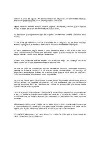siempre a causa de alguien. Mis delirios carecen de empaque: son demasiado plebeyos,
demasiado pedestres para poder emanciparse de una causa.
Me es imposible departir de nada exterior, objetivo, impersonal, a menos que se trate de
males, es decir, de lo que en otro me hace pensar en mí.
La desolación que expresan los ojos de un gorila. Un mamífero fúnebre. Desciendo de su
mirada.
Ya se trate del individuo o de la humanidad en su conjunto, no se debe confundir
avanzar y progresar, a menos de admitir que ir hacia la muerte sea un progreso.
La tierra se remonta, según parece, a cinco billones de años, la vida a dos o tres. Estas
cifras contienen todos los consuelos deseables. Habría que recordarlas en los momentos
en que se toma uno en serio, en que se osa sufrir.
Cuanto más se farfulla, más se empeña uno en escribir mejor. Así se venga uno de no
haber podido ser orador. El tartamudo es un estilista nato.
Lo que es difícil de comprender son las naturalezas fecundas, generosas, contentas
siempre de atarearse, de producir. Su energía parece desmesurada y, sin embargo, no
llega uno a envidiársela. Pueden ser cualquier cosa, porque en el fondo no son nada:
fantoches dinámicos, nulidades de dotes inagotables.
Lo que me impide bajar a la arena es que veo en ella demasiados espíritus que admiro,
pero no estimo, tan ingenuos me parecen. ¿Por qué provocarlos, por qué medirme con
ellos en la misma pista? Mi cansancio me confiere tal superioridad que no me parece
posible que me alcancen jamás.
Se puede pensar en la muerte todos los días y, sin embargo, perseverar alegremente en
el ser; no sucede lo mismo si uno piensa sin cesar en la hora de su muerte; quien no
tuviese más que ese instante ante su vista, cometería un atentado contra todos sus otros
instantes.
Ha causado asombro que Francia, nación ligera, haya producido un Rancé, fundador de
la orden más austera; quizá haya que asombrarse en mayor grado de que Italia, nación
mucho más frívola, haya dado a Leopardi, el más grave de todos los poetas.
El drama de Alemania es no haber tenido un Montaigne. ¡Qué suerte tiene Francia en
haber comenzado con un escéptico!

 