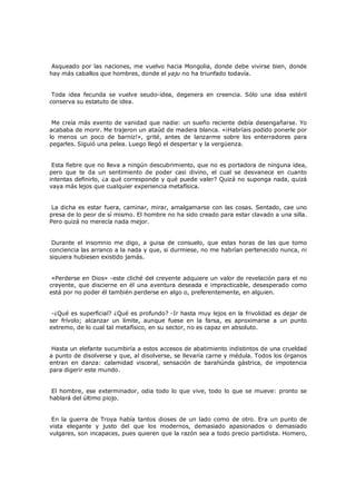 Asqueado por las naciones, me vuelvo hacia Mongolia, donde debe vivirse bien, donde
hay más caballos que hombres, donde el yaju no ha triunfado todavía.
Toda idea fecunda se vuelve seudo-idea, degenera en creencia. Sólo una idea estéril
conserva su estatuto de idea.
Me creía más exento de vanidad que nadie: un sueño reciente debía desengañarse. Yo
acababa de morir. Me trajeron un ataúd de madera blanca. «¡Habríais podido ponerle por
lo menos un poco de barniz!», grité, antes de lanzarme sobre los enterradores para
pegarles. Siguió una pelea. Luego llegó el despertar y la vergüenza.
Esta fiebre que no lleva a ningún descubrimiento, que no es portadora de ninguna idea,
pero que te da un sentimiento de poder casi divino, el cual se desvanece en cuanto
intentas definirlo, ¿a qué corresponde y qué puede valer? Quizá no suponga nada, quizá
vaya más lejos que cualquier experiencia metafísica.
La dicha es estar fuera, caminar, mirar, amalgamarse con las cosas. Sentado, cae uno
presa de lo peor de sí mismo. El hombre no ha sido creado para estar clavado a una silla.
Pero quizá no merecía nada mejor.
Durante el insomnio me digo, a guisa de consuelo, que estas horas de las que tomo
conciencia las arranco a la nada y que, si durmiese, no me habrían pertenecido nunca, ni
siquiera hubiesen existido jamás.
«Perderse en Dios» -este cliché del creyente adquiere un valor de revelación para el no
creyente, que discierne en él una aventura deseada e impracticable, desesperado como
está por no poder él también perderse en algo o, preferentemente, en alguien.
-¿Qué es superficial? ¿Qué es profundo? -Ir hasta muy lejos en la frivolidad es dejar de
ser frívolo; alcanzar un límite, aunque fuese en la farsa, es aproximarse a un punto
extremo, de lo cual tal metafísico, en su sector, no es capaz en absoluto.
Hasta un elefante sucumbiría a estos accesos de abatimiento indistintos de una crueldad
a punto de disolverse y que, al disolverse, se llevaría carne y médula. Todos los órganos
entran en danza: calamidad visceral, sensación de barahúnda gástrica, de impotencia
para digerir este mundo.
El hombre, ese exterminador, odia todo lo que vive, todo lo que se mueve: pronto se
hablará del último piojo.
En la guerra de Troya había tantos dioses de un lado como de otro. Era un punto de
vista elegante y justo del que los modernos, demasiado apasionados o demasiado
vulgares, son incapaces, pues quieren que la razón sea a todo precio partidista. Homero,

 