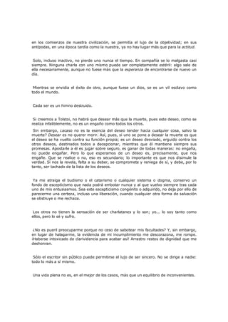en los comienzos de nuestra civilización, se permitía el lujo de la objetividad; en sus
antípodas, en una época tardía como la nuestra, ya no hay lugar más que para la actitud.
Solo, incluso inactivo, no pierde uno nunca el tiempo. En compañía se lo malgasta casi
siempre. Ninguna charla con uno mismo puede ser completamente estéril: algo sale de
ella necesariamente, aunque no fuese más que la esperanza de encontrarse de nuevo un
día.
Mientras se envidia el éxito de otro, aunque fuese un dios, se es un vil esclavo como
todo el mundo.
Cada ser es un himno destruido.
Si creemos a Tolstoi, no habrá que desear más que la muerte, pues este deseo, como se
realiza infaliblemente, no es un engaño como todos los otros.

Sin embargo, ¿acaso no es la esencia del deseo tender hacia cualquier cosa, salvo la
muerte? Desear es no querer morir. Así, pues, si uno se pone a desear la muerte es que
el deseo se ha vuelto contra su función propia; es un deseo desviado, erguido contra los
otros deseos, destinados todos a decepcionar, mientras que él mantiene siempre sus
promesas. Apostarle a él es jugar sobre seguro, es ganar de todas maneras: no engaña,
no puede engañar. Pero lo que esperamos de un deseo es, precisamente, que nos
engañe. Que se realice o no, eso es secundario; lo importante es que nos disimule la
verdad. Si nos la revela, falta a su deber, se compromete y reniega de sí, y debe, por lo
tanto, ser tachado de la lista de los deseos.
Ya me atraiga el budismo o el catarismo o cualquier sistema o dogma, conservo un
fondo de escepticismo que nada podrá embotar nunca y al que vuelvo siempre tras cada
uno de mis entusiasmos. Sea este escepticismo congénito o adquirido, no deja por ello de
parecerme una certeza, incluso una liberación, cuando cualquier otra forma de salvación
se obstruye o me rechaza.
Los otros no tienen la sensación de ser charlatanes y lo son; yo... lo soy tanto como
ellos, pero lo sé y sufro.
¿No es pueril preocuparme porque no ceso de sabotear mis facultades? Y, sin embargo,
en lugar de halagarme, la evidencia de mi incumplimiento me descorazona, me rompe.
¡Haberse intoxicado de clarividencia para acabar así! Arrastro restos de dignidad que me
deshonran.
Sólo el escritor sin público puede permitirse el lujo de ser sincero. No se dirige a nadie:
todo lo más a sí mismo.
Una vida plena no es, en el mejor de los casos, más que un equilibrio de inconvenientes.

 