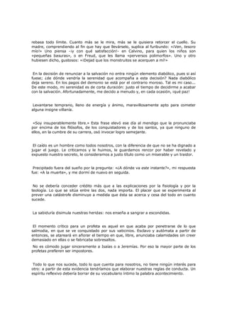 rebasa todo límite. Cuanto más se le mira, más se le quisiera retorcer el cuello. Su
madre, comprendiendo al fin que hay que llevárselo, suplica al furibundo: «¡Ven, tesoro
mío!» Uno piensa -¡y con qué satisfacción!- en Calvino, para quien los niños son
«pequeñas basuras», o en Freud, que les llama «perversos polimorfos». Uno y otro
hubiesen dicho, gustosos: «¡Dejad que los monstruitos se acerquen a mí!»
En la decisión de renunciar a la salvación no entra ningún elemento diabólico, pues si así
fuese; ¿de dónde vendría la serenidad que acompaña a esta decisión? Nada diabólico
deja sereno. En los pagos del demonio se está por el contrario moroso. Tal es mi caso...
De este modo, mi serenidad es de corta duración: justo el tiempo de decidirme a acabar
con la salvación. Afortunadamente, me decido a menudo y, en cada ocasión, ¡qué paz!
Levantarse temprano, lleno de energía y ánimo, maravillosamente apto para cometer
alguna insigne villanía.
«Soy insuperablemente libre.» Esta frase elevó ese día al mendigo que la pronunciaba
por encima de los filósofos, de los conquistadores y de los santos, ya que ninguno de
ellos, en la cumbre de su carrera, osó invocar logro semejante.
El caído es un hombre como todos nosotros, con la diferencia de que no se ha dignado a
jugar el juego. Le criticamos y le huimos, le guardamos rencor por haber revelado y
expuesto nuestro secreto, le consideramos a justo título como un miserable y un traidor.
Precipitado fuera del sueño por la pregunta: «¿A dónde va este instante?», mi respuesta
fue: «A la muerte», y me dormí de nuevo en seguida.
No se debería conceder crédito más que a las explicaciones por la fisiología y por la
teología. Lo que se sitúa entre las dos, nada importa. El placer que se experimenta al
prever una catástrofe disminuye a medida que ésta se acerca y cesa del todo en cuanto
sucede.
La sabiduría disimula nuestras heridas: nos enseña a sangrar a escondidas.
El momento crítico para un profeta es aquel en que acaba por penetrarse de lo que
salmodia, en que se ve conquistado por sus vaticinios. Esclavo y autómata a partir de
entonces, se atareará en añorar el tiempo en que, libre, anunciaba calamidades sin creer
demasiado en ellas o se fabricaba sobresaltos.
No es cómodo jugar sinceramente a Isaías o a Jeremías. Por eso la mayor parte de los
profetas prefieren ser impostores.

Todo lo que nos sucede, todo lo que cuenta para nosotros, no tiene ningún interés para
otro: a partir de esta evidencia tendríamos que elaborar nuestras reglas de conducta. Un
espíritu reflexivo debería borrar de su vocabulario íntimo la palabra acontecimiento.

 
