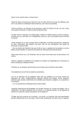 Quien no ha muerto joven, merece morir.
Nada da mejor conciencia que dormirse con la visión clara de uno de sus defectos, que
uno no se atrevía a confesarse hasta entonces, que incluso se ignoraba.
Todo se embota y se estropea en las personas, salvo la mirada y la voz: sin una y otra,
no se podría reconocer a nadie al cabo de algunos años.
En este mismo momento, por todas partes, millares y millares están a punto de expirar,
mientras que yo, aferrado a mi estilográfica, busco en vano una palabra para comentar
su agonía.
Hacer hincapié en un acto, aunque fuese incalificable, inventarse escrúpulos y atascarse
en ellos; demuestra que todavía uno hace caso de sus semejantes, que gusta de
torturarse a causa de ellos.
...No me tendré por liberado más que el día en que, a ejemplo de los asesinos y de los
sabios, haya limpiado mi conciencia de todas las impurezas del remordimiento.
Estoy harto de ser yo y, sin embargo, rezo sin cesar a los dioses que me devuelvan a mí
mismo.
Añorar o deplorar es deliberar en el pasado, es sustituir lo irreparable por lo eventual, es
hacer trampas por desgarramiento.
El delirio es, sin disputa, más hermoso que la duda, pero la duda es más sólida.
El escepticismo es la fe de los espíritus ondulantes.
Ver en la calumnia de las palabras nada más que palabras es la única manera de
soportarla sin sufrir. Desarticulemos cualquier opinión que tengan contra nosotros,
aislemos cada vocablo, tratémosle con el desdén que merece un adjetivo, un sustantivo o
un adverbio.
...Y si no, liquidemos inmediatamente al calumniador.

Nuestras pretensiones del desapego nos ayudan siempre no a parar los golpes, sino a
«digerirlos». En toda humillación hay un primer y un segundo tiempo. En el segundo es
cuando se revela útil nuestra coquetería con la sabiduría.
El lugar que uno ocupa en el «universo»: ¡un punto, y ni siquiera! ¿Por qué zarandearse
cuando visiblemente se es tan poco? Hecha esta constatación se calma uno en seguida:

 