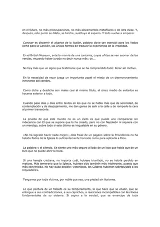 en el futuro, no más preocupaciones, no más alocamientos metafísicos o de otra clase. Y,
después, este punto se dilata, se hincha, sustituye al espacio. Y todo vuelve a empezar.
Conocer es discernir el alcance de la ilusión, palabra clave tan esencial para los Vedas
como para la Canción, las únicas formas de traducir la experiencia de la irrealidad.
En el British Museum, ante la momia de una cantante, cuyas uñitas se ven asomar de las
vendas, recuerdo haber jurado no decir nunca más: yo...
No hay más que un signo que testimonie que se ha comprendido todo: llorar sin motivo.
En la necesidad de rezar juega un importante papel el miedo de un desmoronamiento
inminente del cerebro.
Como dicha y desdicha son males casi al mismo título, el único medio de evitarlos es
hacerse exterior a todo.
Cuando paso días y días entre textos en los que no se habla más que de serenidad, de
contemplación y de despojamiento, me dan ganas de salir a la calle y de romperle la cara
al primer transeúnte.
La prueba de que este mundo no es un éxito es que puede uno compararse sin
indecencia con El que se supone que lo ha creado, pero no con Napoleón ni siquiera con
un mendigo, sobre todo si este último es inigualable en su género.
«No ha logrado hacer nada mejor», esta frase de un pagano sobre la Providencia no ha
habido Padre de la Iglesia lo suficientemente honrado como para aplicarla a Dios.
La palabra y el silencio. Se siente uno más seguro al lado de un loco que habla que de un
loco que no puede abrir la boca.
Si una herejía cristiana, no importa cuál, hubiese triunfado, no se habría perdido en
matices. Más temeraria que la Iglesia, hubiese sido también más intolerante, puesto que
más convencida. No hay duda posible: victoriosos, los Cátaros hubieran sobrepujado a los
Inquisidores.
Tengamos por toda víctima, por noble que sea, una piedad sin ilusiones.
Lo que perdura de un filósofo es su temperamento, lo que hace que se olvide, que se
entregue a sus contradicciones, a sus caprichos, a reacciones incompatibles con las líneas
fundamentales de su sistema. Si aspira a la verdad, que se emancipe de toda

 
