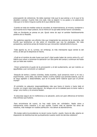 preocupación de coherencia. No debe expresar más que lo que piensa y no lo que le ha
decidido a pensar. Cuanto más vivo esté, más se dejará ir a su grado y no sobrevivirá
más que si no tiene ninguna cuenta de lo que debería creer.
Cuando se trata de meditar sobre la vacuidad, la impermanencia, el nirvana, tumbarse o
acurrucarse es la mejor postura. Es la misma en la que tales temas fueron concebidos.

Sólo en Occidente se piensa en pie. Quizá viene de aquí el carácter fastidiosamente
positivo de su filosofía.

No podemos soportar una afrenta más que imaginando las escenas de la revancha, del
triunfo que tendremos un día sobre el miserable que nos ha pisoteado. Sin esta
perspectiva, caeríamos presa de trastornos que renovarían radicalmente la locura.
Toda agonía es, en sí, curiosa; sin embargo, la más interesante sigue siendo la del
cínico, la del que la desprecia en teoría.
¿Cuál es el nombre de este hueso que toco? ¿Qué puede haber de común entre él y yo?
Habría que volver a comenzar la operación con otra parte del cuerpo y continuar así hasta
que ya nada sea nuestro.
¡Tener juntamente el gusto de la provocación y el del ocultamiento, ser por instinto un
aguafiestas y por convicción un cadáver!
Después de tantos y tantos vivientes, todos muertos, ¡qué cansancio morir a mi vez y
experimentar, como ellos, ese temor inepto! ¿Cómo explicar que persista todavía, que no
se haya agotado o desacreditado, que se le pueda sentir todavía igual que el primer
mortal?
El ermitaño no adquiere responsabilidades más que hacia sí mismo o hacia todo el
mundo; en ningún caso hacia alguien. Se refugia uno en la soledad para no tener nadie a
cargo: uno mismo y el universo bastan.
Si estuviese seguro de mi indiferencia a la salvación, sería con gran diferencia el hombre
más dichoso que hubiere.
Para encontrarse de nuevo, no hay nada como ser «olvidado». Nadie viene a
interponerse entre nosotros y lo que cuenta. Cuanto más se apartan los otros de
nosotros, más trabajan en nuestra perfección: nos salvan al abandonarnos.
Mis dudas sobre la providencia no duran nunca mucho: ¿quién, fuera de ella, estaría en
disposición de distribuirnos tan puntualmente nuestra ración de derrota cotidiana?

 
