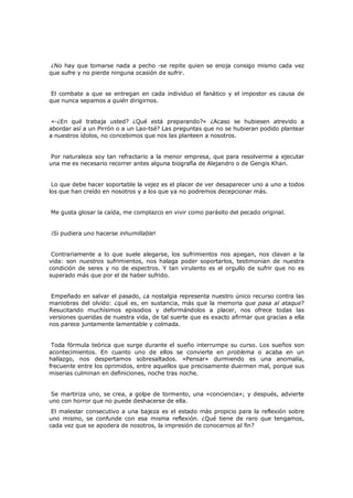 ¿No hay que tomarse nada a pecho -se repite quien se enoja consigo mismo cada vez
que sufre y no pierde ninguna ocasión de sufrir.
El combate a que se entregan en cada individuo el fanático y el impostor es causa de
que nunca sepamos a quién dirigirnos.
«-¿En qué trabaja usted? ¿Qué está preparando?» ¿Acaso se hubiesen atrevido a
abordar así a un Pirrón o a un Lao-tsé? Las preguntas que no se hubieran podido plantear
a nuestros ídolos, no concebimos que nos las planteen a nosotros.
Por naturaleza soy tan refractario a la menor empresa, que para resolverme a ejecutar
una me es necesario recorrer antes alguna biografía de Alejandro o de Gengis Khan.
Lo que debe hacer soportable la vejez es el placer de ver desaparecer uno a uno a todos
los que han creído en nosotros y a los que ya no podremos decepcionar más.
Me gusta glosar la caída, me complazco en vivir como parásito del pecado original.
¡Si pudiera uno hacerse inhumillable!
Contrariamente a lo que suele alegarse, los sufrimientos nos apegan, nos clavan a la
vida: son nuestros sufrimientos, nos halaga poder soportarlos, testimonian de nuestra
condición de seres y no de espectros. Y tan virulento es el orgullo de sufrir que no es
superado más que por el de haber sufrido.
Empeñado en salvar el pasado, ¿a nostalgia representa nuestro único recurso contra las
maniobras del olvido: ¿qué es, en sustancia, más que la memoria que pasa al ataque?
Resucitando muchísimos episodios y deformándolos a placer, nos ofrece todas las
versiones queridas de nuestra vida, de tal suerte que es exacto afirmar que gracias a ella
nos parece juntamente lamentable y colmada.
Toda fórmula teórica que surge durante el sueño interrumpe su curso. Los sueños son
acontecimientos. En cuanto uno de ellos se convierte en problema o acaba en un
hallazgo, nos despertamos sobresaltados. «Pensar» durmiendo es una anomalía,
frecuente entre los oprimidos, entre aquellos que precisamente duermen mal, porque sus
miserias culminan en definiciones, noche tras noche.
Se martiriza uno, se crea, a golpe de tormento, una «conciencia»; y después, advierte
uno con horror que no puede deshacerse de ella.

El malestar consecutivo a una bajeza es el estado más propicio para la reflexión sobre
uno mismo, se confunde con esa misma reflexión. ¿Qué tiene de raro que tengamos,
cada vez que se apodera de nosotros, la impresión de conocernos al fin?

 