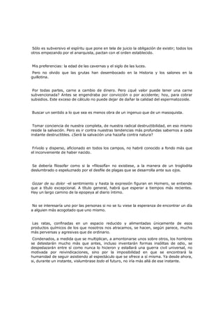Sólo es subversivo el espíritu que pone en tela de juicio la obligación de existir; todos los
otros empezando por el anarquista, pactan con el orden establecido.
Mis preferencias: la edad de las cavernas y el siglo de las luces.

Pero no olvido que las grutas han desembocado en la Historia y los salones en la
guillotina.
Por todas partes, carne a cambio de dinero. Pero ¿qué valor puede tener una carne
subvencionada? Antes se engendraba por convicción o por accidente; hoy, para cobrar
subsidios. Este exceso de cálculo no puede dejar de dañar la calidad del espermatozoide.
Buscar un sentido a lo que sea es menos obra de un ingenuo que de un masoquista.
Tomar conciencia de nuestra completa, de nuestra radical destructibilidad, en eso mismo
reside la salvación. Pero es ir contra nuestras tendencias más profundas sabernos a cada
instante destructibles. ¿Será la salvación una hazaña contra natura?
Frívolo y disperso, aficionado en todos los campos, no habré conocido a fondo más que
el inconveniente de haber nacido.
Se debería filosofar como si la «filosofía» no existiese, a la manera de un troglodita
deslumbrado o espeluznado por el desfile de plagas que se desarrolla ante sus ojos.
Gozar de su dolor -el sentimiento y hasta la expresión figuran en Homero, se entiende
que a título excepcional. A título general, habrá que esperar a tiempos más recientes.
Hay un largo camino de la epopeya al diario íntimo.
No se interesaría uno por las personas si no se tu viese la esperanza de encontrar un día
a alguien más acogotado que uno mismo.
Las ratas, confinadas en un espacio reducido y alimentadas únicamente de esos
productos químicos de los que nosotros nos atracamos, se hacen, según parece, mucho
más perversas y agresivas que de ordinario.
Condenados, a medida que se multiplican, a amontonarse unos sobre otros, los hombres
se detestarán mucho más que antes, incluso inventarán formas insólitas de odio, se
despedazarán entre sí como nunca lo hicieron y estallará una guerra civil universal, no
motivada por reivindicaciones, sino por la imposibilidad en que se encontrará la
humanidad de seguir asistiendo al espectáculo que se ofrece a sí misma. Ya desde ahora,
si, durante un instante, vislumbrase todo el futuro, no iría más allá de ese instante.

 
