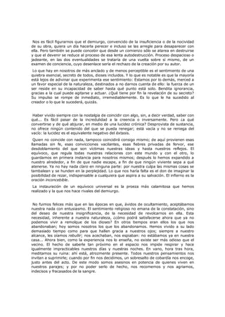 Nos es fácil figurarnos que el demiurgo, convencido de la insuficiencia o de la nocividad
de su obra, quiera un día hacerla perecer e incluso se las arregle para desaparecer con
ella. Pero también se puede concebir que desde un comienzo sólo se atarea en destruirse
y que el devenir se reduce al proceso de esa lenta autodestrucción. Proceso despacioso o
jadeante, en las dos eventualidades se trataría de una vuelta sobre sí mismo, de un
examen de conciencia, cuyo desenlace sería el rechazo de la creación por su autor.

Lo que hay en nosotros de más anclado y de menos perceptible es el sentimiento de una
quiebra esencial, secreto de todos, dioses incluidos. Y lo que es notable es que la mayoría
está lejos de adivinar que experimenta ese sentimiento: Estamos por lo demás, merced a
un favor especial de la naturaleza, destinados a no darnos cuenta de ello: la fuerza de un
ser reside en su incapacidad de saber hasta qué punto está solo. Bendita ignorancia,
gracias a la cual puede agitarse y actuar. ¿Qué tiene por fin la revelación de su secreto?
Su impulso se rompe de inmediato, irremediablemente. Es lo que le ha sucedido al
creador o lo que le sucederá, quizás.
Haber vivido siempre con la nostalgia de coincidir con algo, sin, a decir verdad, saber con
qué... Es fácil pasar de la incredulidad a la creencia o inversamente. Pero ¿a qué
convertirse y de qué abjurar, en medio de una lucidez crónica? Desprovista de sustancia,
no ofrece ningún contenido del que se pueda renegar; está vacía y no se reniega del
vacío: la lucidez es el equivalente negativo del éxtasis.

Quien no coincide con nada, tampoco coincidirá consigo mismo; de aquí provienen esas
llamadas sin fe, esas convicciones vacilantes, esas fiebres privadas de fervor, ese
desdoblamiento del que son víctimas nuestras ideas y hasta nuestros reflejos. El
equívoco, que regula todas nuestras relaciones con este mundo y con el otro, lo
guardamos en primera instancia para nosotros mismos; después lo hemos expandido a
nuestro alrededor, a fin de que nadie escape, a fin de que ningún viviente sepa a qué
atenerse. Ya no hay nada claro en ninguna parte: por nuestra culpa las mismas cosas se
tambalean y se hunden en la perplejidad. Lo que nos haría falta es el don de imaginar la
posibilidad de rezar, indispensable a cualquiera que aspira a su salvación. El infierno es la
oración inconcebible.
La instauración de un equívoco universal es la proeza más calamitosa que hemos
realizado y la que nos hace rivales del demiurgo.

No fuimos felices más que en las épocas en que, ávidos de ocultamiento, aceptábamos
nuestra nada con entusiasmo. El sentimiento religioso no emana de la constatación, sino
del deseo de nuestra insignificancia, de la necesidad de revolcarnos en ella. Esta
necesidad, inherente a nuestra naturaleza, ¿cómo podrá satisfacerse ahora que ya no
podemos vivir a remolque de los dioses? En otros tiempos eran ellos los que nos
abandonaban; hoy somos nosotros los que los abandonamos. Hemos vivido a su lado
demasiado tiempo como para que hallen gracia a nuestros ojos; siempre a nuestro
alcance, les oíamos rebullir; nos acechaban, nos espiaban: no estábamos ya en nuestra
casa... Ahora bien, como la experiencia nos lo enseña, no existe ser más odioso que el
vecino. El hecho de saberle tan próximo en el espacio nos impide respirar y hace
igualmente impracticables nuestros días y nuestras noches. En vano, hora tras hora,
meditamos su ruina: ahí está, atrozmente presente. Todos nuestros pensamientos nos
invitan a suprimirle; cuando por fin nos decidimos, un sobresalto de cobardía nos encoge,
justo antes del acto. De este modo somos asesinos en potencia de quienes viven en
nuestros parajes; y por no poder serlo de hecho, nos recomemos y nos agriamos,
indecisos y fracasados de la sangre.

 