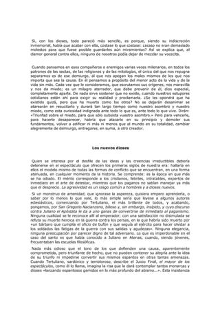 Si, con los dioses, todo pareció más sencillo, es porque, siendo su indiscreción
inmemorial, había que acabar con ella, costase lo que costase: ¿acaso no eran demasiado
molestos para que fuese posible guardarles aún miramientos? Así se explica que, al
clamor general contra ellos, ninguno de nosotros podía dejar de mezclar su vocecita.
Cuando pensamos en esos compañeros o enemigos varias veces milenarios, en todos los
patrones de las sectas, de las religiones y de las mitologías, el único del que nos repugna
separarnos es de ese demiurgo, al que nos apegan los males mismos de los que nos
importa que sea la causa. En él pensamos a propósito del menor acto de la vida y de la
vida sin más. Cada vez que le consideramos, que escrutamos sus orígenes, nos maravilla
y nos da miedo; es un milagro aterrador, que debe provenir de él, dios especial,
completamente aparte. De nada sirve sostener que no existe, cuando nuestros estupores
cotidianos están ahí para exigir su realidad y proclamarla. ¿Se les opondrá que ha
existido quizá, pero que ha muerto como los otros? No se dejarán desanimar se
atarearán en resucitarlo y durará tan largo tiempo como nuestro asombro y nuestro
miedo, como esta curiosidad indignada ante todo lo que es, ante todo lo que vive. Dirán:
«Triunfad sobre el miedo, para que sólo subsista vuestro asombro.» Pero para vencerle,
para hacerle desaparecer, habría que atacarle en su principio y demoler sus
fundamentos, volver a edificar ni más ni menos que el mundo en su totalidad, cambiar
alegremente de demiurgo, entregarse, en suma, a otro creador.

Los nuevos dioses
Quien se interesa por el desfile de las ideas y las creencias irreductibles debería
detenerse en el espectáculo que ofrecen los primeros siglos de nuestra era: hallaría en
ellos el modelo mismo de todas las formas de conflicto que se encuentran, en una forma
atenuada, en cualquier momento de la historia. Se comprende: es la época en que más
se ha odiado. El mérito corresponde a los cristianos, febriles, intratables, expertos de
inmediato en el arte de detestar, mientras que los paganos no sabían manejar ya más
que el desprecio. La agresividad es un rasgo común a hombres y a dioses nuevos.

Si un monstruo de amenidad, que ignorase la aspereza, quisiera empero aprenderla, o
saber por lo menos lo que vale, lo más simple sería que leyese a algunos autores
eclesiásticos, comenzando por Tertuliano, el más brillante de todos, y acabando,
pongamos, por San Gregorio Nacianzeno, bilioso y, sin embargo, insípido, y cuyo discurso
contra Juliano el Apóstata le da a uno ganas de convertirse de inmediato al paganismo.
Ninguna cualidad se le reconoce allí al emperador; con una satisfacción no disimulada se
refuta su muerte heroica en la guerra contra los persas, en la que habría sido muerto por
«un bárbaro que cumplía el oficio de bufón y que seguía al ejército para hacer olvidar a
los soldados las fatigas de la guerra con sus salidas y agudezas». Ninguna elegancia,
ninguna preocupación por parecer digno de tal adversario. Lo que es imperdonable en el
caso del santo es que había conocido a Juliano en Atenas, cuando, siendo jóvenes,
frecuentaban las escuelas filosóficas.
Nada más odioso que el tono de los que defienden una causa, aparentemente
comprometida, pero triunfante de hecho, que no pueden contener su alegría ante la idea
de su triunfo ni impedirse convertir sus mismos espantos en otras tantas amenazas.
Cuando Tertuliano, sardónico y tembloroso, describe el Juicio Final, el mayor de los
espectáculos, como él lo llama, imagina la risa que le dará contemplar tantos monarcas y
dioses «lanzando espantosos gemidos en lo más profundo del abismo...». Esta insistencia

 