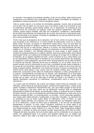 en recordar a los paganos que estaban perdidos, junto con sus ídolos, daba motivos para
exasperarse a los espíritus más moderados. Serie de libelos camuflados de tratados, la
apologética cristiana representa el sumum del género bilioso.

Sólo se puede respirar a la sombra de divinidades gastadas. Cuanto más se persuade
uno de ello, más se repite uno con terror que si se hubiera vivido en el momento en que
el cristianismo ascendía, quizá hubiese sufrido uno su fascinación. El comienzo de una
religión (como los comienzos de cualquier cosa) son siempre sospechosos. Sólo ellos,
empero, poseen alguna realidad, sólo ellos son verdaderos; verdaderos y abominables.
No se asiste impunemente a la instauración de un dios, sea cual sea y surja donde surja.
Este inconveniente no es reciente: Prometeo lo señalaba ya, él, que era víctima de Zeus y
de la nueva pandilla del Olimpo.

Mucho más que la perspectiva de la salvación, era el furor contra el mundo antiguo lo
que arrastraba a los cristianos en un mismo ímpetu de destrucción. Como en su mayor
parte venían de fuera, se explica su desenfreno contra Roma. Pero ¿en qué clase de
frenesí podía participar el indígena, cuando se convertía? Peor provisto que los otros, no
disponía más que de un solo recurso: odiarse a sí mismo. Sin esta desviación del odio,
insólita en un comienzo, contagiosa después, el cristianismo se hubiera quedado en una
simple secta, limitada a una clientela extranjera, la única capaz, a decir verdad, de
cambiar los antiguos dioses por un cadáver clavado. Que el que quiera saber cómo habría
reaccionado frente a la mudanza de Constantino, se ponga en el lugar de un defensor de
la tradición, de un pagano orgulloso de serlo: ¿cómo consentir la cruz, cómo tolerar que
en los estandartes romanos figure el símbolo de una muerte deshonrosa? Sin embargo,
se resignaron y esta resignación, que pronto iba a hacerse general, nos es difícil imaginar
el conjunto de derrotas interiores de las que es resultado. Si, en el orden moral, se la
puede concebir como la culminación de una crisis y concederle de este modo el estatuto o
la excusa de una conversión, aparece como una traición en cuanto no se la mira más que
desde el ángulo político. Abandonar a los dioses que hicieron a Roma era abandonar a la
misma Roma, para aliarse a esa «nueva raza de hombres nacidos ayer, sin patria ni
tradiciones, conjurados contra todas las instituciones religiosas y civiles, perseguidos por
la justicia, universalmente marcados por la infamia, pero gloriándose de la execración
común». La diatriba de Celso es del 178. Con casi dos siglos de intervalo, Juliano debía
escribir por su parte: «Si se ha visto bajo el reinado de Tiberio o de Claudio a un solo
espíritu distinguido convertirse al cristianismo, consideradme como el mayor de los
impostores.»
La «nueva raza de hombres» iba a tener que trajinar mucho antes de conquistar a los
refinados. ¿Cómo fiarse de esos desconocidos, venidos de los bajos fondos, y todos cuyos
gestos invitaban al desprecio? Precisamente eso: ¿por qué medio aceptar el dios de los
que se desprecia y que para colmo era de fabricación reciente? Sólo la antigüedad
garantizaba la validez de los dioses, se les toleraba a todos, a condición de que no fuesen
de fecha reciente. Lo que se encontraba de particularmente fastidioso en este caso era la
absoluta novedad del Hijo: un contemporáneo, un arribista... Era él, personaje repelente,
que ningún sabio había previsto ni prefigurado, el que más «chocaba». Su aparición fue
un escándalo al que se tardó cuatro siglos en habituarse. Como el Padre, un viejo
conocido, estaba admitido, los cristianos, por razones tácticas, se replegaron sobre él y
de él se reclamaron: ¿acaso los libros que le celebraban, y de los que los Evangelios
perpetuaban el espíritu, no eran, según Tertuliano, anteriores en varios siglos a los
templos, a los oráculos y a los dioses paganos? El apologista, ya lanzado, llega a sostener
que Moisés precede en varios milenios a la ruina de Troya. Tales divagaciones estaban
destinadas a combatir el efecto que podían suscitar observaciones como ésta de Celso:
«Después de todo, los judíos, hace ya muchos siglos, se han constituido en un cuerpo de
nación, han establecido leyes a su usanza, que guardan todavía hoy. La religión que
observan, valga lo que valga y se diga lo que se quiera, es la religión de sus mayores.

 