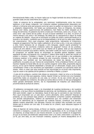 Permaneciendo fieles a ella, no hacen nada que no hagan también los otros hombres que
guardan cada uno las costumbres de su país.»

Ceder al prejuicio de la antigüedad, era reconocer implícitamente como los únicos
legítimos a los dioses indígenas. Los cristianos estaban gustosamente dispuestos por
cálculo a inclinarse ante ese prejuicio como tal, pero no podían sin destruirse ir más lejos
y adoptarlo íntegramente, con todas sus consecuencias. Para un Orígenes, los dioses
étnicos eran ídolos, supervivencias del politeísmo; San Pablo los había rebajado ya al
rango de demonios. El judaísmo los tenía a todos por mentirosos, salvo uno, el suyo. «Su
único error -dijo Juliano de los judíos- es que al buscar satisfacer a su dios, no sirven al
mismo tiempo a los otros.» Sin embargo, les alaba por su repugnancia a seguir la moda
en materia de religión. «Huyo de la innovación en todas las cosas y particularmente en lo
tocante a los dioses», confesión que le ha desacreditado y de la que se valen para tildarle
de «reaccionario». Pero ¿qué progreso, cabe preguntarse, representa el cristianismo
respecto al paganismo? No hay «salto cualitativo» de un dios a otro, ni de una civilización
a otra. Como tampoco de un lenguaje a otro lenguaje. ¿Quién osaría proclamar la
superioridad de los escritores cristianos sobre los paganos? Incluso de los profetas,
aunque de otro aliento y otro estilo que los Padres de la Iglesia, todo un San Jerónimo
nos confía la aversión que sentía a leerlos, tras haber vuelto de nuevo a Cicerón o Plauto.
El «progreso» en aquella época se encarnaba en aquellos padres ilegibles: ¿acaso
apartarse de ellos era pasarse a la «reacción»? Juliano tenía toda la razón del mundo en
preferir a Homero, Tucídides o Platón. El edicto por el que prohibía a los profesores
cristianos explicar a los autores griegos ha sido vivamente criticado, no sólo por sus
adversarios, sino también por sus admiradores de todas las épocas. Sin querer
justificarle, no puede uno por menos de comprenderle. Tenía a fanáticos frente a él; para
hacerse respetar le hacía falta de vez en cuando exagerar como ellos, propinarles alguna
locura, sin la cual le habrían desdeñado y tomado por un aficionado. Exigió, pues a esos
«enseñantes» imitar a los escritores que explicaban y compartir sus opiniones sobre los
dioses. «Pero si creen que esos autores se han equivocado en el punto más importante,
¡que se vayan a las iglesias de los galileos a comentar a Mateo y Lucas!»

A ojos de los antiguos, cuantos más dioses se reconocen, mejor se sirve a la Divinidad,
de la que no son más que aspectos, rostros. Querer limitar su número era una impiedad;
suprimirlos todos en provecho de uno solo, un crimen. Es de ese crimen del que se
hicieron culpables los cristianos. No cabía ya contra ellos la ironía: el mal que propagaban
había ganado demasiado terreno. De la imposibilidad de tratarlos con desenvoltura
provenía toda la acritud de Juliano.

El politeísmo corresponde mejor a la diversidad de nuestras tendencias y de nuestros
impulsos, a los que ofrece la posibilidad de ejercerse, de manifestarse, cada una de ellas
libre para tender, según su naturaleza, hacia el dios que le conviene en ese momento.
Pero ¿qué emprender con un solo dios?, ¿cómo afrontarle, cómo utilizarle? Estando él
presente, se vive siempre bajo presión. El monoteísmo comprime nuestra sensibilidad:
nos ahonda estrujándonos; sistema de represiones que nos confiere una dimensión
interior en detrimento de la expansión de nuestras fuerzas, constituye una barrera,
detiene nuestro desarrollo, nos estropea. Eramos con certeza más normales con varios
dioses que lo somos con uno solo. Si la salud es un criterio, ¡qué retroceso supone el
monoteísmo!
Bajo el régimen de varios dioses, el fervor se reparte; cuando se dirige a uno solo, se
concentra y exaspera, y acaba por convertirse en agresividad, en fe. La energía no está
ya dispersa, se dirige toda en una misma dirección. Lo que era notable en el paganismo
es que no se hacía una distinción radical entre creer y no creer, entre tener o no tener fe.
La fe, por otro lado, es una invención cristiana; supone un mismo desequilibrio en el

 