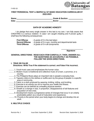 F-HSD-18
Revision No. 1 Issue Date: September 5, 2018 Revision Date. September 5, 2018
FIRST PERIODICAL TEST in MAPEH for G7 BASIC EDUCATION CURRICULUM SY
2022-2023
Name:___________________________________ Grade & Section: ______________
Date: ____________________________________Score: _______________________
OATH OF ACADEMIC HONESTY
I do pledge that every single answer in this test is my own. I am fully aware that
CHEATING is a serious violation. In case I am caught cheating and if proven guilty, I
shall face the following consequences:
First Offense : A grade of 0 in the test taken
Second Offense : A grade of 0 in quiz, monthly and departmental tests
Third Offense : A grade of 0 in all components
_____________________
Signature
GENERAL DIRECTIONS: READ EACH ITEM CAREFULLY; THEN, ANSWER ALL
THE QUESTIONS AS ACCURATELY AS POSSIBLE.
FOLLOW THE GIVEN DIRECTIONS.
I. TRUE OR FALSE
Directions: Write True if the statement is correct, and False if its incorrect.
1. Vocal music uses and emphasizes the human voice.
2. Modern music is traditional and collective music of a town, a province, or a
country.
3. The Philippine Music plays an important role in people’s everyday lives.
4. Tapestry refers to the clothes or outfits worn by the group of people in a specific
area or community.
5. Fabric is a cloth produced by weaving, knitting, tufting, and knotting.
6. Exercise is an activity you do to improve your health and fitness.
7. Exercise can be defined as unhealthy physical exertion.
8. Growth is a change in size, in proportion, disappearance of old features and
acquisition of new ones.
9. Development means a progressive series of changes that occur in an orderly
predictable pattern as a result of maturation and experience.
10. Poverty is the period when your body begins to change and develop into an
adult.
II. MULTIPLE CHOICE
 