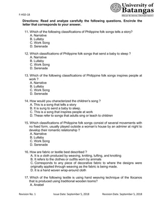F-HSD-18
Revision No. 1 Issue Date: September 5, 2018 Revision Date. September 5, 2018
Directions: Read and analyze carefully the following questions. Encircle the
letter that corresponds to your answer.
11. Which of the following classifications of Philippine folk songs tells a story?
A. Narrative
B. Lullaby
C. Work Song
D. Serenade
12. Which classifications of Philippine folk songs that send a baby to sleep ?
A. Narrative
B. Lullaby
C. Work Song
D. Serenade
13. Which of the following classifications of Philippine folk songs inspires people at
work ?
A. Narrative
B. Lullaby
C. Work Song
D. Serenade
14. How would you characterized the children's song ?
A. This is a song that tells a story
B. It is sung to send a baby to sleep.
C. This is a song that inspires people at work
D. These refer to songs that adults sing or teach to children
15. Which classifications of Philippine folk songs consist of several movements with
no fixed form, usually played outside a woman’s house by an admirer at night to
develop their romantic relationship ?
A. Narrative
B. Lullaby
C. Work Song
D. Serenade
16. How are fabric or textile best described ?
A. It is a cloth produced by weaving, knitting, tufting, and knotting
B. It refers to the clothes or outfits worn by animals
C. Corresponds to any piece of decorative fabric to where the designs were
originally applied through weaving as the fabric is being made.
D. It is a hand woven wrap-around cloth
17. Which of the following textile is using hand weaving technique of the Ilocanos
that is produced using traditional wooden looms?
A. Anabel
 