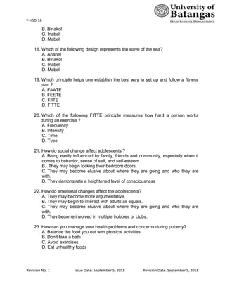F-HSD-18
Revision No. 1 Issue Date: September 5, 2018 Revision Date. September 5, 2018
B. Binakol
C. Inabel
D. Mabel
18. Which of the following design represents the wave of the sea?
A. Anabel
B. Binakol
C. Inabel
D. Mabel
19. Which principle helps one establish the best way to set up and follow a fitness
plan ?
A. FAATE
B. FEETE
C. FIITE
D. FITTE
20. Which of the following FITTE principle measures how hard a person works
during an exercise ?
A. Frequency
B. Intensity
C. Time
D. Type
21. How do social change affect adolescents ?
A. Being easily influenced by family, friends and community, especially when it
comes to behavior, sense of self, and self-esteem
B. They may begin locking their bedroom doors.
C. They may become elusive about where they are going and who they are
with.
D. They demonstrate a heightened level of consciousness
22. How do emotional changes affect the adolescents?
A. They may become more argumentative.
B. They may begin to interact with adults as equals.
C. They may become elusive about where they are going and who they are
with.
D. They become involved in multiple hobbies or clubs.
23. How can you manage your health problems and concerns during puberty?
A. Balance the food you eat with physical activities
B. Don’t take a bath
C. Avoid exercises
D. Eat unhealthy foods
 