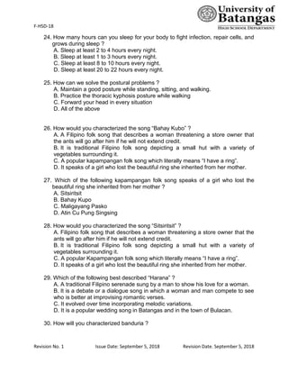 F-HSD-18
Revision No. 1 Issue Date: September 5, 2018 Revision Date. September 5, 2018
24. How many hours can you sleep for your body to fight infection, repair cells, and
grows during sleep ?
A. Sleep at least 2 to 4 hours every night.
B. Sleep at least 1 to 3 hours every night.
C. Sleep at least 8 to 10 hours every night.
D. Sleep at least 20 to 22 hours every night.
25. How can we solve the postural problems ?
A. Maintain a good posture while standing, sitting, and walking.
B. Practice the thoracic kyphosis posture while walking
C. Forward your head in every situation
D. All of the above
26. How would you characterized the song “Bahay Kubo” ?
A. A Filipino folk song that describes a woman threatening a store owner that
the ants will go after him if he will not extend credit.
B. It is traditional Filipino folk song depicting a small hut with a variety of
vegetables surrounding it.
C. A popular kapampangan folk song which literally means “I have a ring”.
D. It speaks of a girl who lost the beautiful ring she inherited from her mother.
27. Which of the following kapampangan folk song speaks of a girl who lost the
beautiful ring she inherited from her mother ?
A. Sitsiritsit
B. Bahay Kupo
C. Maligayang Pasko
D. Atin Cu Pung Singsing
28. How would you characterized the song “Sitsiritsit” ?
A. Filipino folk song that describes a woman threatening a store owner that the
ants will go after him if he will not extend credit.
B. It is traditional Filipino folk song depicting a small hut with a variety of
vegetables surrounding it.
C. A popular Kapampangan folk song which literally means “I have a ring”.
D. It speaks of a girl who lost the beautiful ring she inherited from her mother.
29. Which of the following best described “Harana” ?
A. A traditional Filipino serenade sung by a man to show his love for a woman.
B. It is a debate or a dialogue song in which a woman and man compete to see
who is better at improvising romantic verses.
C. It evolved over time incorporating melodic variations.
D. It is a popular wedding song in Batangas and in the town of Bulacan.
30. How will you characterized banduria ?
 
