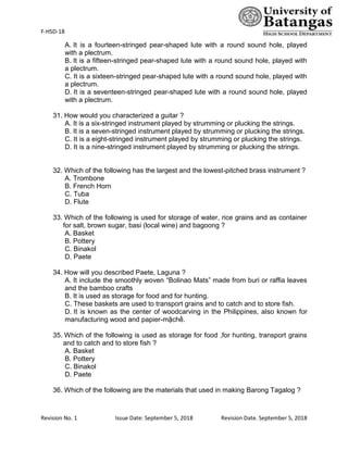 F-HSD-18
Revision No. 1 Issue Date: September 5, 2018 Revision Date. September 5, 2018
A. It is a fourteen-stringed pear-shaped lute with a round sound hole, played
with a plectrum.
B. It is a fifteen-stringed pear-shaped lute with a round sound hole, played with
a plectrum.
C. It is a sixteen-stringed pear-shaped lute with a round sound hole, played with
a plectrum.
D. It is a seventeen-stringed pear-shaped lute with a round sound hole, played
with a plectrum.
31. How would you characterized a guitar ?
A. It is a six-stringed instrument played by strumming or plucking the strings.
B. It is a seven-stringed instrument played by strumming or plucking the strings.
C. It is a eight-stringed instrument played by strumming or plucking the strings.
D. It is a nine-stringed instrument played by strumming or plucking the strings.
32. Which of the following has the largest and the lowest-pitched brass instrument ?
A. Trombone
B. French Horn
C. Tuba
D. Flute
33. Which of the following is used for storage of water, rice grains and as container
for salt, brown sugar, basi (local wine) and bagoong ?
A. Basket
B. Pottery
C. Binakol
D. Paete
34. How will you described Paete, Laguna ?
A. It include the smoothly woven “Bolinao Mats” made from buri or raffia leaves
and the bamboo crafts
B. It is used as storage for food and for hunting.
C. These baskets are used to transport grains and to catch and to store fish.
D. It is known as the center of woodcarving in the Philippines, also known for
manufacturing wood and papier-mậchḕ.
35. Which of the following is used as storage for food ,for hunting, transport grains
and to catch and to store fish ?
A. Basket
B. Pottery
C. Binakol
D. Paete
36. Which of the following are the materials that used in making Barong Tagalog ?
 