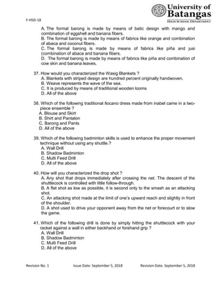 F-HSD-18
Revision No. 1 Issue Date: September 5, 2018 Revision Date. September 5, 2018
A. The formal barong is made by means of batic design with mango and
combination of eggshell and banana fibers.
B. The formal barong is made by means of fabrics like orange and combination
of abaca and coconut fibers.
C. The formal barong is made by means of fabrics like piña and jusi
(combination of abaca and banana fibers.
D. The formal barong is made by means of fabrics like piña and combination of
cow skin and banana leaves.
37. How would you characterized the Wasig Blankets ?
A. Blankets with striped design are hundred percent originally handwoven.
B. Weave represents the wave of the sea.
C. It is produced by means of traditional wooden looms
D. All of the above
38. Which of the following traditional Ilocano dress made from inabel came in a two-
piece ensemble ?
A. Blouse and Skirt
B. Shirt and Pantalon
C. Barong and Pants
D. All of the above
39. Which of the following badminton skills is used to enhance the proper movement
technique without using any shuttle.?
A. Wall Drill
B. Shadow Badminton
C. Multi Feed Drill
D. All of the above
40. How will you characterized the drop shot ?
A. Any shot that drops immediately after crossing the net. The descent of the
shuttlecock is controlled with little follow-through.
B. A flat shot as low as possible, it is second only to the smash as an attacking
shot.
C. An attacking shot made at the limit of one’s upward reach and slightly in front
of the shoulder.
D. A shot used to drive your opponent away from the net or forecourt or to slow
the game.
41. Which of the following drill is done by simply hitting the shuttlecock with your
racket against a wall in either backhand or forehand grip ?
A. Wall Drill
B. Shadow Badminton
C. Multi Feed Drill
D. All of the above
 