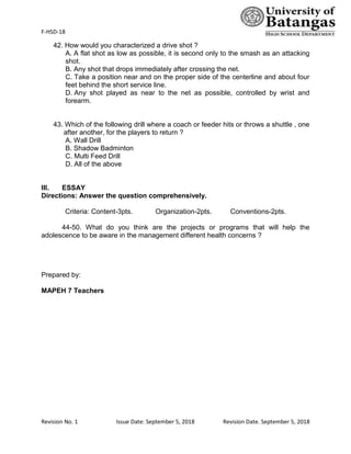 F-HSD-18
Revision No. 1 Issue Date: September 5, 2018 Revision Date. September 5, 2018
42. How would you characterized a drive shot ?
A. A flat shot as low as possible, it is second only to the smash as an attacking
shot.
B. Any shot that drops immediately after crossing the net.
C. Take a position near and on the proper side of the centerline and about four
feet behind the short service line.
D. Any shot played as near to the net as possible, controlled by wrist and
forearm.
43. Which of the following drill where a coach or feeder hits or throws a shuttle , one
after another, for the players to return ?
A. Wall Drill
B. Shadow Badminton
C. Multi Feed Drill
D. All of the above
III. ESSAY
Directions: Answer the question comprehensively.
Criteria: Content-3pts. Organization-2pts. Conventions-2pts.
44-50. What do you think are the projects or programs that will help the
adolescence to be aware in the management different health concerns ?
Prepared by:
MAPEH 7 Teachers
 