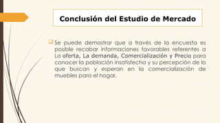 Conclusión del Estudio de Mercado
 Se puede demostrar que a través de la encuesta es
posible recabar informaciones favorables referentes a
La oferta, La demanda, Comercialización y Precio para
conocer la población insatisfecha y su percepción de lo
que buscan y esperan en la comercialización de
muebles para el hogar.
 