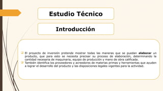 Estudio Técnico
Introducción
 El proyecto de inversión pretende mostrar todas las maneras que se puedan elaborar un
producto, que para esto se necesita precisar su proceso de elaboración, determinando la
cantidad necesaria de maquinaria, equipo de producción y mano de obra calificada.
 También identifica los proveedores y acreedores de materias primas y herramientas que ayuden
a lograr el desarrollo del producto y las disposiciones legales vigentes para la actividad.
 
